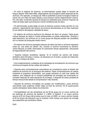 • Al crear el sistema de archivos, el administrador puede elegir el tamaño de
bloque (desde 1KB hasta 4KB), dependiendo de la longitud media esperada de los
archivos. Por ejemplo, un bloque de 1KB es preferible cuando la longitud media es
menor de uno miles de bytes debido a que produce menos fragmentación interna.
Por otro lado, el tamaño grande de bloque es preferible para archivos mayores de
miles de bytes dado que producen menos transferencias de disco.
• El administrador puede elegir al crear el sistema cuantos inodos permitir en una
partición, dependiendo del número de archivos almacenados en él. Esto maximiza
el uso efectivo del espacio utilizable de disco.
• El sistema de archivos particiona los bloques de disco en grupos. Cada grupo
incluye bloques de datos e inodos almacenados en pistas adyacentes. Gracias a
esta estructura, los archivos en un único grupo de bloques pueden ser accedidos
con un tiempo de búsqueda medio menor.
• El sistema de archivos preasigna bloques de datos de disco a archivos regulares
antes de que estos se utilicen. Así, cuando un archivo incrementa su tamaño,
varios bloques ya están reservados en posiciones físicas adyacentes, reduciendo
la fragmentación del archivo.
• Soporta enlaces simbólicos rápidos. Si el nombre de camino del enlace
simbólico tiene 60 bytes o menos, se almacena en el inodo y puede así traducirse
sin leer un bloque de datos.
• Una implementación cuidadosa de la estrategia de actualización de archivos que
minimiza el impacto de las caídas del sistema.
• Soporte para comprobaciones automáticas de consistencia sobre el estado del
sistema de archivos en el arranque del sistema. Estas comprobaciones se realiza
mediante el programa /sbin/e2fsck, que puede activarse no solo tras caídas del
sistema, sino después de un número predefinido de montajes (se incrementa un
contador después de cada operación de montaje), o después de cierta cantidad de
tiempo transcurrida desde la comprobación más reciente.
• Soporte de archivos inmutables (no pueden ser modificados) y para archivos
solo-añadir (solo podemos añadir datos al final de archivo). Ni el superusuario
puede sobrepasar estas clases de protección.
• Compatibilidad con las semánticas de los ID de grupo de un nuevo archivo de
los sistemas de archivos de System V y BSD. In System V un nuevo archivo
asume el ID de Grupo del proceso que lo crea; en BSD, un nuevo archivo hereda
el ID de Grupo del directorio que lo contiene. Ext2 incluye una opción de montaje
que especifica que semántica utilizar.
Ext3:
 