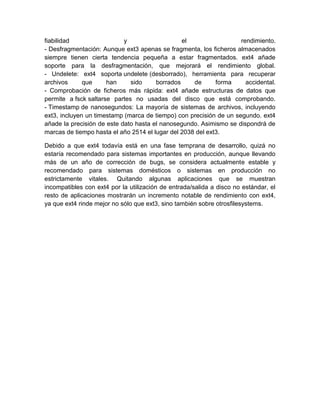 fiabilidad y el rendimiento.
- Desfragmentación: Aunque ext3 apenas se fragmenta, los ficheros almacenados
siempre tienen cierta tendencia pequeña a estar fragmentados. ext4 añade
soporte para la desfragmentación, que mejorará el rendimiento global.
- Undelete: ext4 soporta undelete (desborrado), herramienta para recuperar
archivos que han sido borrados de forma accidental.
- Comprobación de ficheros más rápida: ext4 añade estructuras de datos que
permite a fsck saltarse partes no usadas del disco que está comprobando.
- Timestamp de nanosegundos: La mayoría de sistemas de archivos, incluyendo
ext3, incluyen un timestamp (marca de tiempo) con precisión de un segundo. ext4
añade la precisión de este dato hasta el nanosegundo. Asimismo se dispondrá de
marcas de tiempo hasta el año 2514 el lugar del 2038 del ext3.
Debido a que ext4 todavía está en una fase temprana de desarrollo, quizá no
estaría recomendado para sistemas importantes en producción, aunque llevando
más de un año de corrección de bugs, se considera actualmente estable y
recomendado para sistemas domésticos o sistemas en producción no
estrictamente vitales. Quitando algunas aplicaciones que se muestran
incompatibles con ext4 por la utilización de entrada/salida a disco no estándar, el
resto de aplicaciones mostrarán un incremento notable de rendimiento con ext4,
ya que ext4 rinde mejor no sólo que ext3, sino también sobre otrosfilesystems.
 