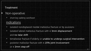 Treatment
▪ Non-operative
▫ short-leg walking cast/boot
indications
▫ isolated nondisplaced medial malleolus fracture or tip avulsions
▫ isolated lateral malleolus fracture with < 3mm displacement
and no talar shift
▫ bimalleolar fracture if elderly or unable to undergo surgical intervention
▫ posterior malleolar fracture with < 25% joint involvement
or < 2mm step-off
37
 