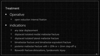 Treatment
▪ Operative
▫ open reduction internal fixation
▪ indications
▫ any talar displacement
▫ displaced isolated medial malleolar fracture
▫ displaced isolated lateral malleolar fracture
▫ bimalleolar fracture and bimalleolar-equivalent fracture
▫ posterior malleolar fracture with > 25% or > 2mm step-off q
▫ Bosworth fracture-dislocations, Syndesmotic Injury
38
 
