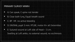 PRIMARY SURVEY MNRH
▪ A: Can speak, C-spine not tender
▪ B: Clear both lung, Equal breath sound
▪ C: BP HR no active bleeding
▪ D: E4V5M6, pupil 3 mm. RTLBE, motor IV+ all Extremities
▪ E: Sutured wound at Left side of Head ~ 3 cm.
Swelling at Left ankle, no external wound, no ecchimosis
5
 
