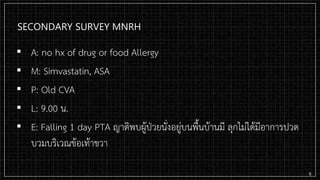 SECONDARY SURVEY MNRH
▪ A: no hx of drug or food Allergy
▪ M: Simvastatin, ASA
▪ P: Old CVA
▪ L: 9.00 น.
▪ E: Falling 1 day PTA ญาติพบผู้ป่วยนั่งอยู่บนพื้นบ้านมี ลุกไม่ได้มีอาการปวด
บวมบริเวณข้อเท้าขวา
6
 