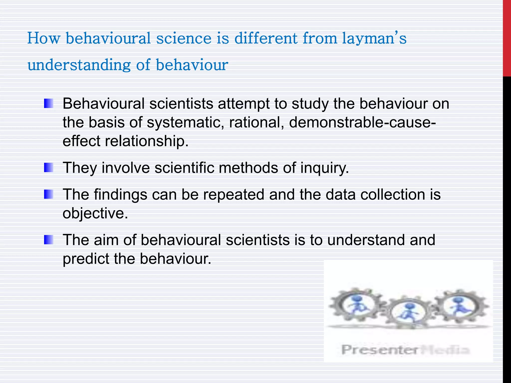 How behavioural science is different from layman’s
understanding of behaviour
Behavioural scientists attempt to study the behaviour on
the basis of systematic, rational, demonstrable-cause-
effect relationship.
They involve scientific methods of inquiry.
The findings can be repeated and the data collection is
objective.
The aim of behavioural scientists is to understand and
predict the behaviour.
 