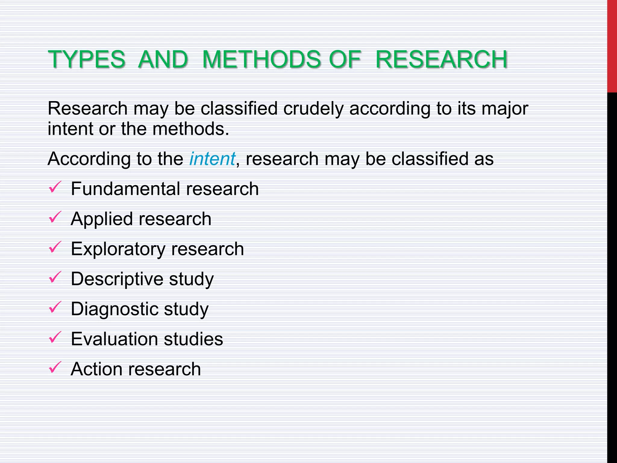 TYPES AND METHODS OF RESEARCH
Research may be classified crudely according to its major
intent or the methods.
According to the intent, research may be classified as
 Fundamental research
 Applied research
 Exploratory research
 Descriptive study
 Diagnostic study
 Evaluation studies
 Action research
 