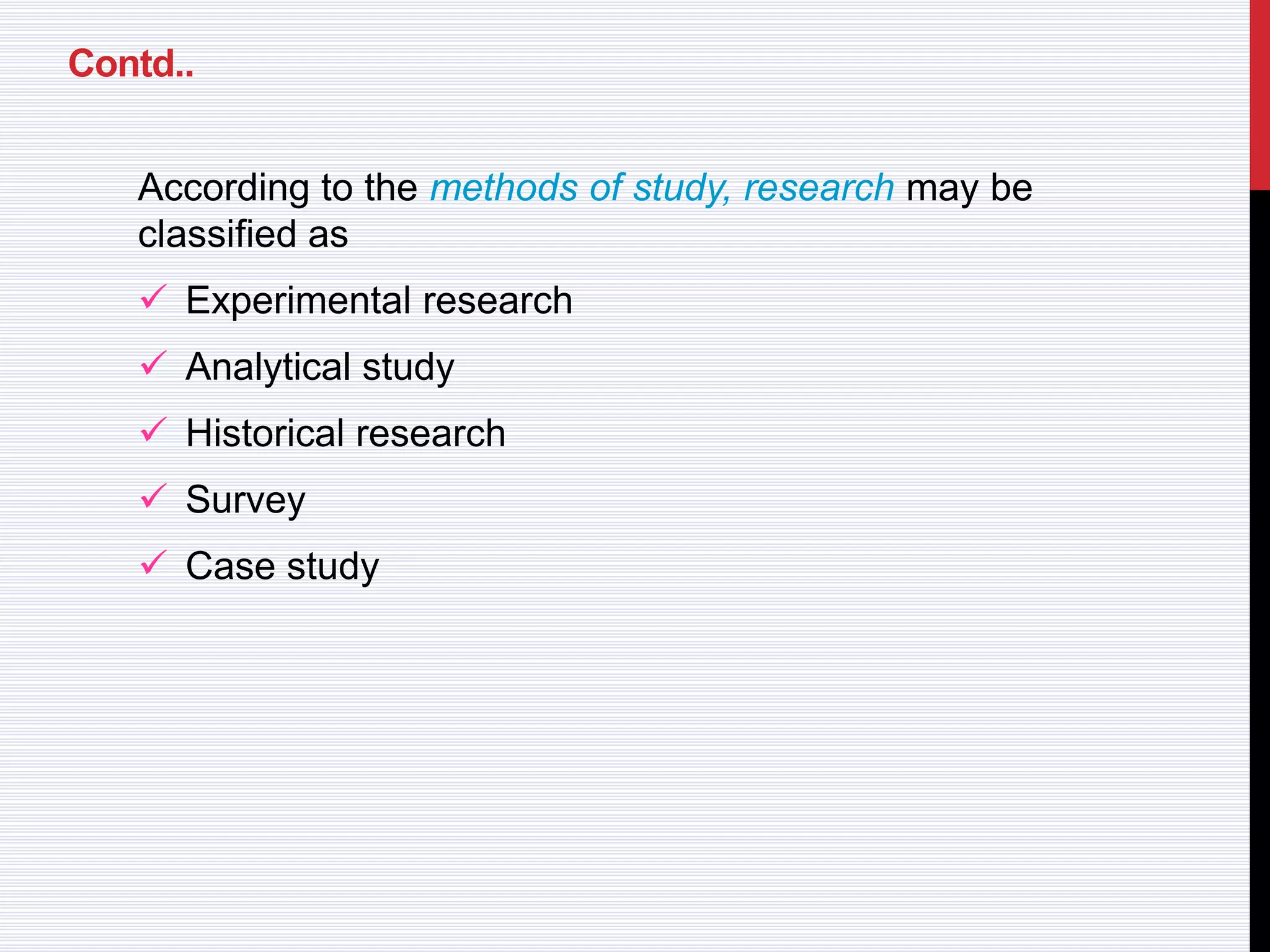 Contd..
According to the methods of study, research may be
classified as
 Experimental research
 Analytical study
 Historical research
 Survey
 Case study
 