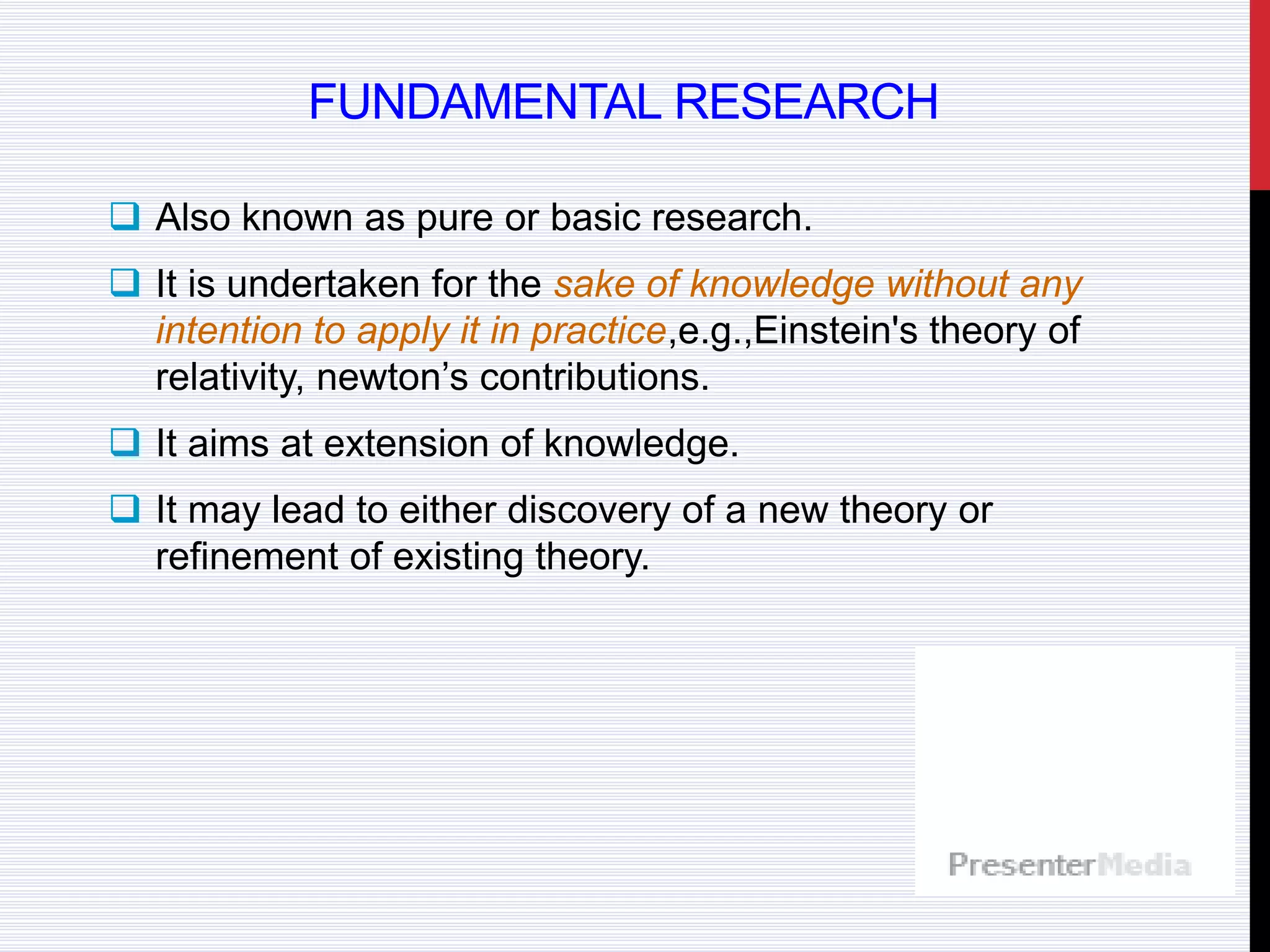 FUNDAMENTAL RESEARCH
 Also known as pure or basic research.
 It is undertaken for the sake of knowledge without any
intention to apply it in practice,e.g.,Einstein's theory of
relativity, newton’s contributions.
 It aims at extension of knowledge.
 It may lead to either discovery of a new theory or
refinement of existing theory.
 