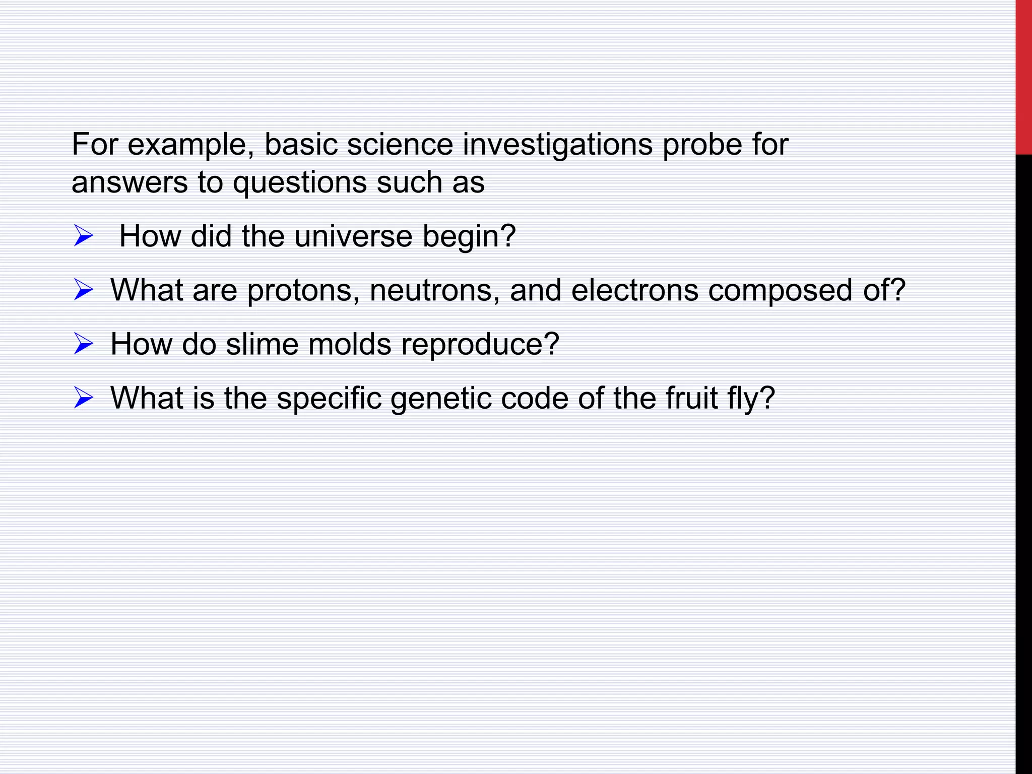 For example, basic science investigations probe for
answers to questions such as
 How did the universe begin?
 What are protons, neutrons, and electrons composed of?
 How do slime molds reproduce?
 What is the specific genetic code of the fruit fly?
 