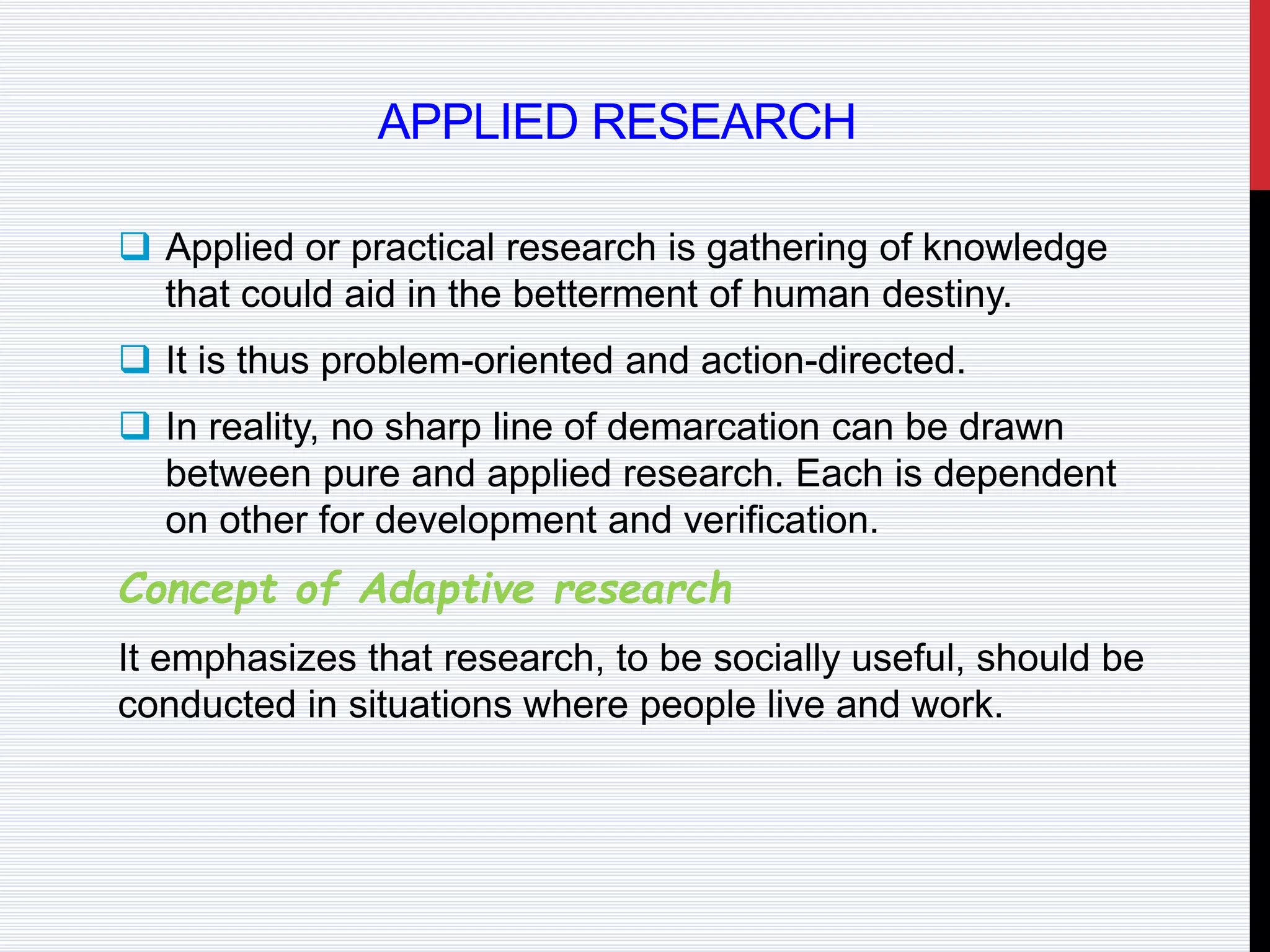 APPLIED RESEARCH
 Applied or practical research is gathering of knowledge
that could aid in the betterment of human destiny.
 It is thus problem-oriented and action-directed.
 In reality, no sharp line of demarcation can be drawn
between pure and applied research. Each is dependent
on other for development and verification.
Concept of Adaptive research
It emphasizes that research, to be socially useful, should be
conducted in situations where people live and work.
 
