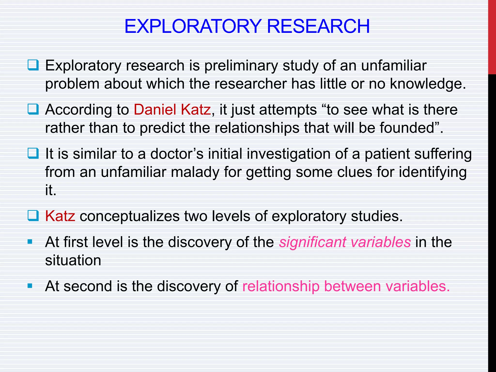 EXPLORATORY RESEARCH
 Exploratory research is preliminary study of an unfamiliar
problem about which the researcher has little or no knowledge.
 According to Daniel Katz, it just attempts “to see what is there
rather than to predict the relationships that will be founded”.
 It is similar to a doctor’s initial investigation of a patient suffering
from an unfamiliar malady for getting some clues for identifying
it.
 Katz conceptualizes two levels of exploratory studies.
 At first level is the discovery of the significant variables in the
situation
 At second is the discovery of relationship between variables.
 