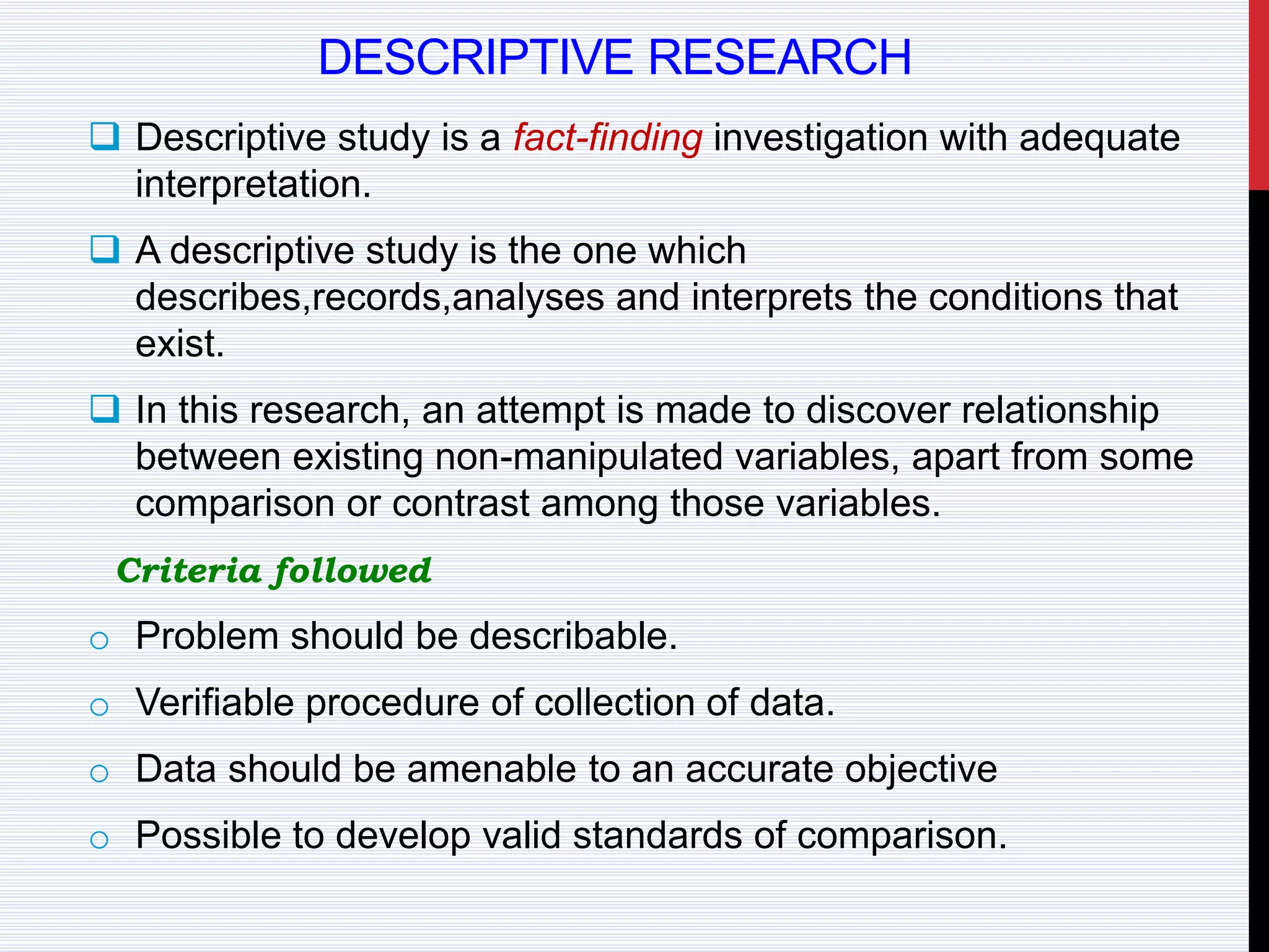 DESCRIPTIVE RESEARCH
 Descriptive study is a fact-finding investigation with adequate
interpretation.
 A descriptive study is the one which
describes,records,analyses and interprets the conditions that
exist.
 In this research, an attempt is made to discover relationship
between existing non-manipulated variables, apart from some
comparison or contrast among those variables.
Criteria followed
o Problem should be describable.
o Verifiable procedure of collection of data.
o Data should be amenable to an accurate objective
o Possible to develop valid standards of comparison.
 