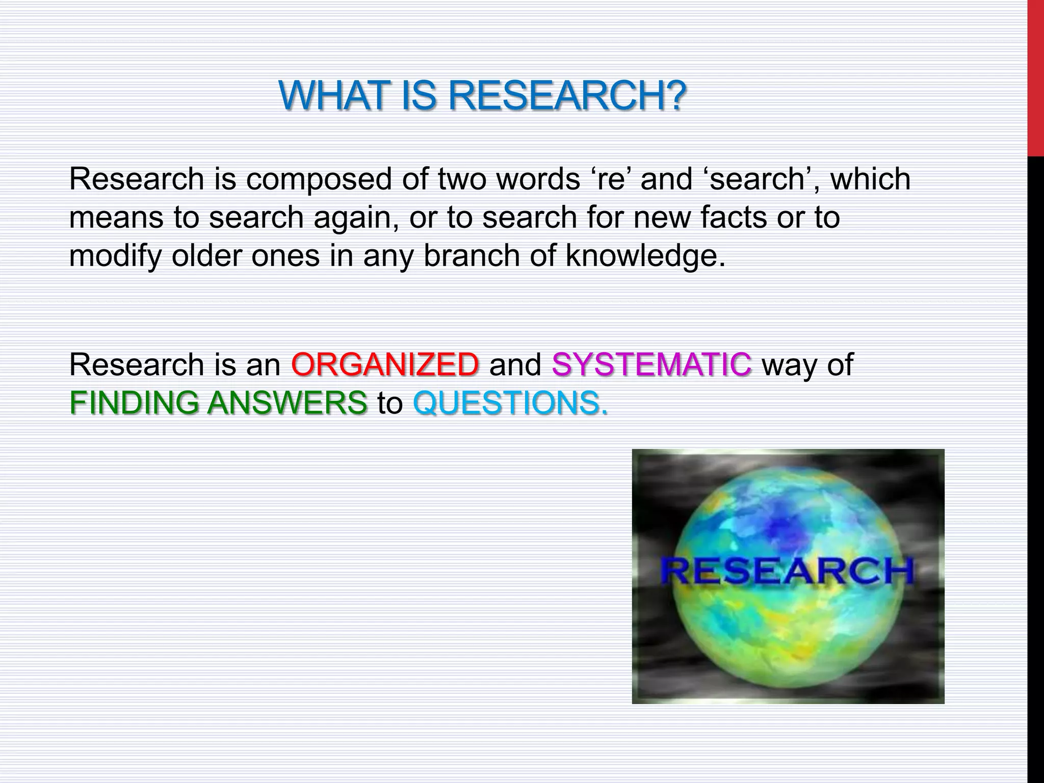 WHAT IS RESEARCH?
Research is composed of two words ‘re’ and ‘search’, which
means to search again, or to search for new facts or to
modify older ones in any branch of knowledge.
Research is an ORGANIZED and SYSTEMATIC way of
FINDING ANSWERS to QUESTIONS.
 