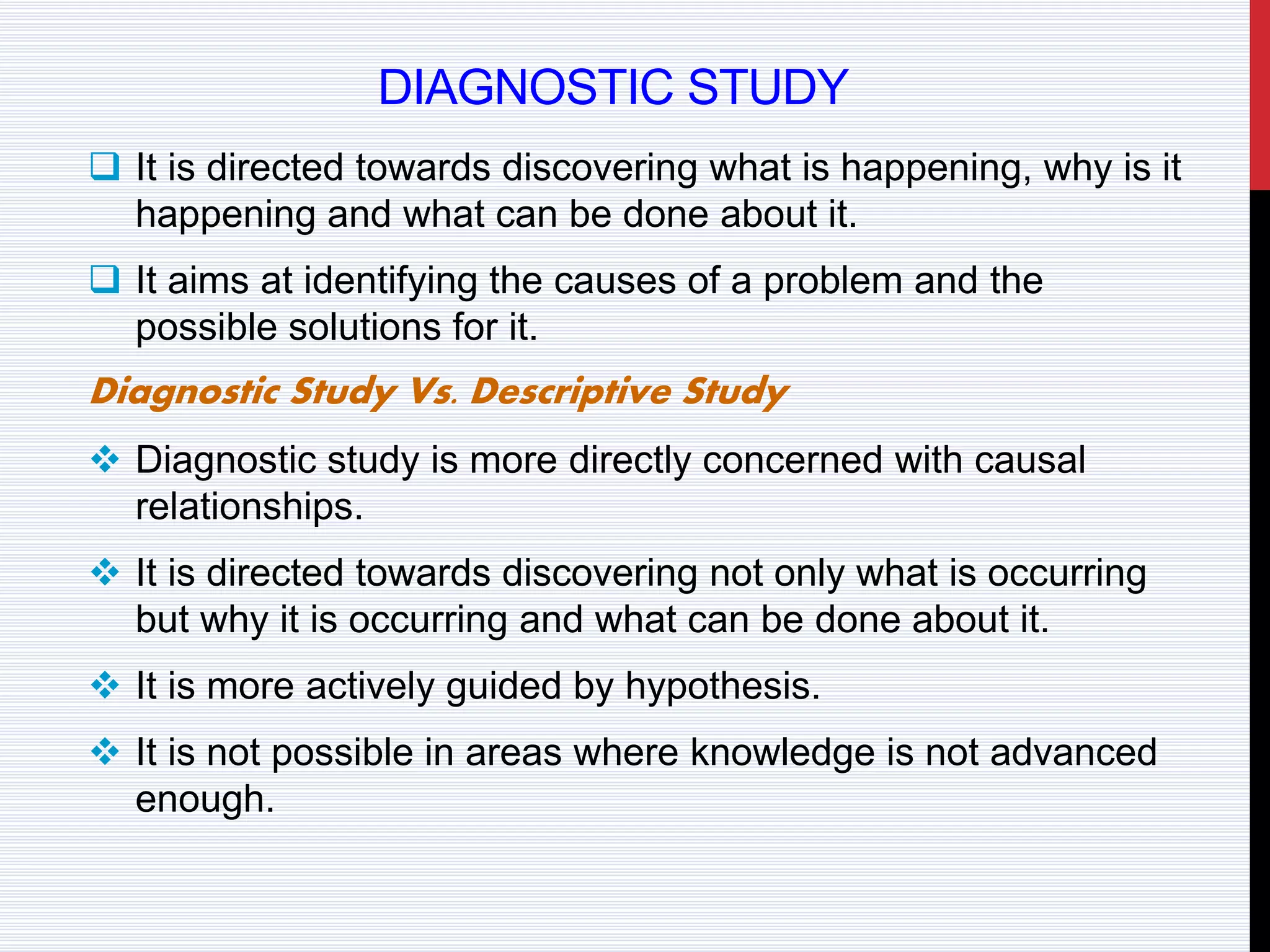 DIAGNOSTIC STUDY
 It is directed towards discovering what is happening, why is it
happening and what can be done about it.
 It aims at identifying the causes of a problem and the
possible solutions for it.
Diagnostic Study Vs. Descriptive Study
 Diagnostic study is more directly concerned with causal
relationships.
 It is directed towards discovering not only what is occurring
but why it is occurring and what can be done about it.
 It is more actively guided by hypothesis.
 It is not possible in areas where knowledge is not advanced
enough.
 