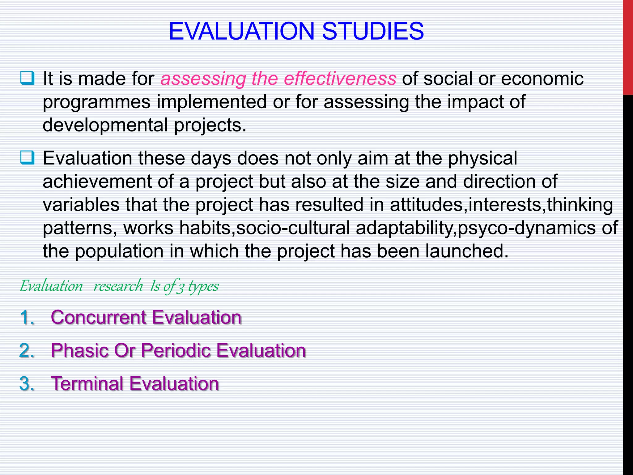 EVALUATION STUDIES
 It is made for assessing the effectiveness of social or economic
programmes implemented or for assessing the impact of
developmental projects.
 Evaluation these days does not only aim at the physical
achievement of a project but also at the size and direction of
variables that the project has resulted in attitudes,interests,thinking
patterns, works habits,socio-cultural adaptability,psyco-dynamics of
the population in which the project has been launched.
Evaluation research Is of 3 types
1. Concurrent Evaluation
2. Phasic Or Periodic Evaluation
3. Terminal Evaluation
 