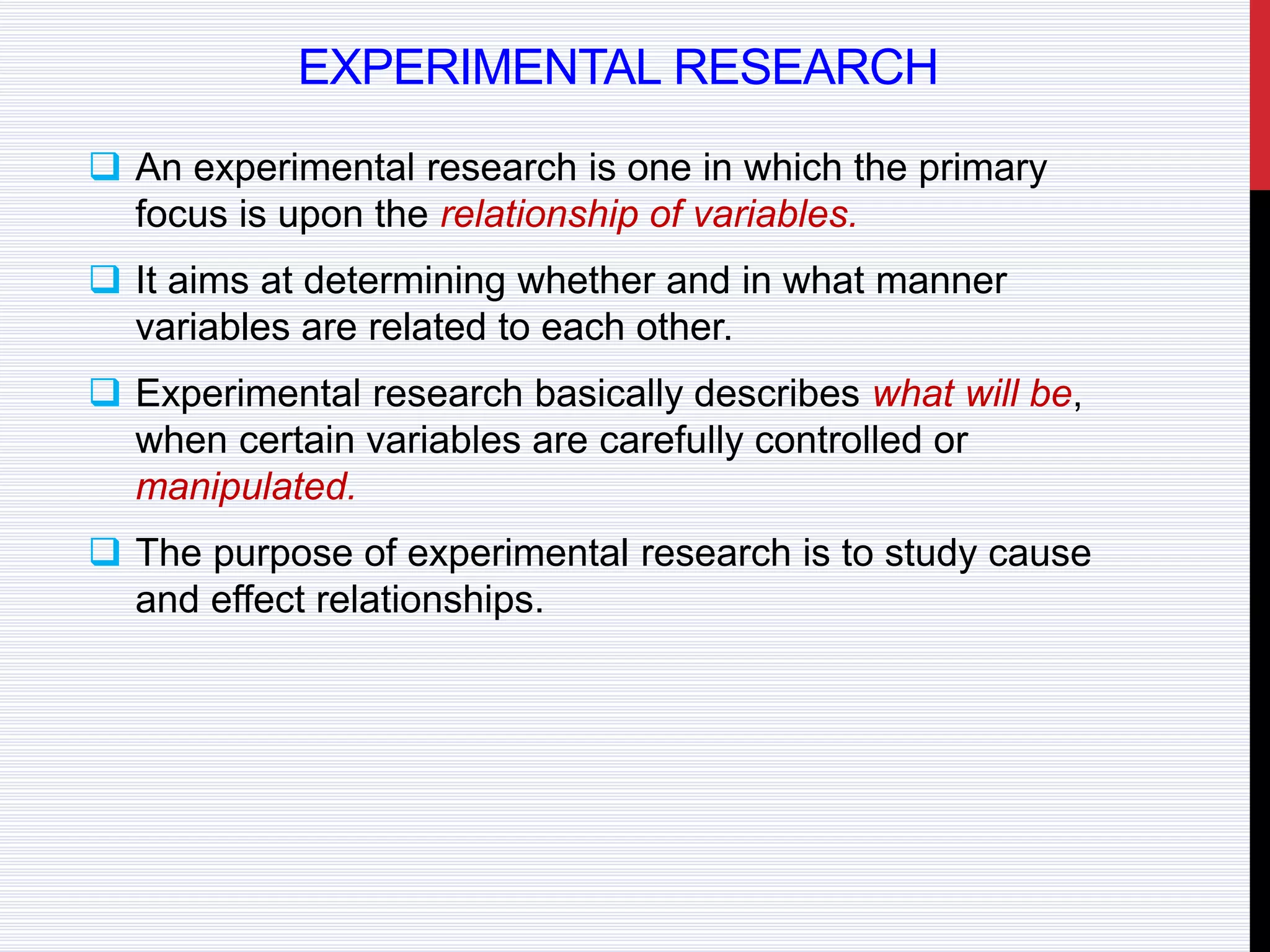 EXPERIMENTAL RESEARCH
 An experimental research is one in which the primary
focus is upon the relationship of variables.
 It aims at determining whether and in what manner
variables are related to each other.
 Experimental research basically describes what will be,
when certain variables are carefully controlled or
manipulated.
 The purpose of experimental research is to study cause
and effect relationships.
 