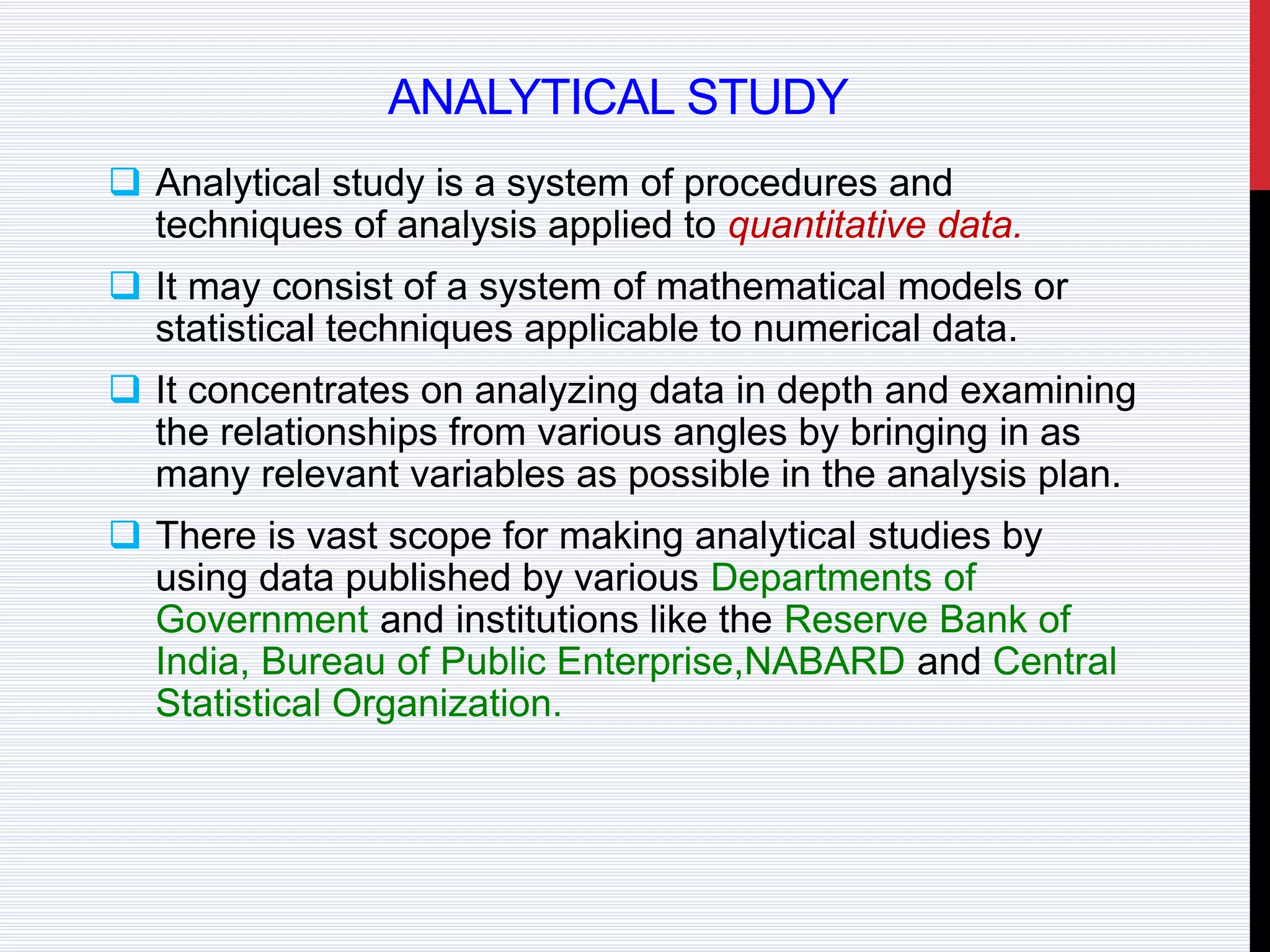 ANALYTICAL STUDY
 Analytical study is a system of procedures and
techniques of analysis applied to quantitative data.
 It may consist of a system of mathematical models or
statistical techniques applicable to numerical data.
 It concentrates on analyzing data in depth and examining
the relationships from various angles by bringing in as
many relevant variables as possible in the analysis plan.
 There is vast scope for making analytical studies by
using data published by various Departments of
Government and institutions like the Reserve Bank of
India, Bureau of Public Enterprise,NABARD and Central
Statistical Organization.
 