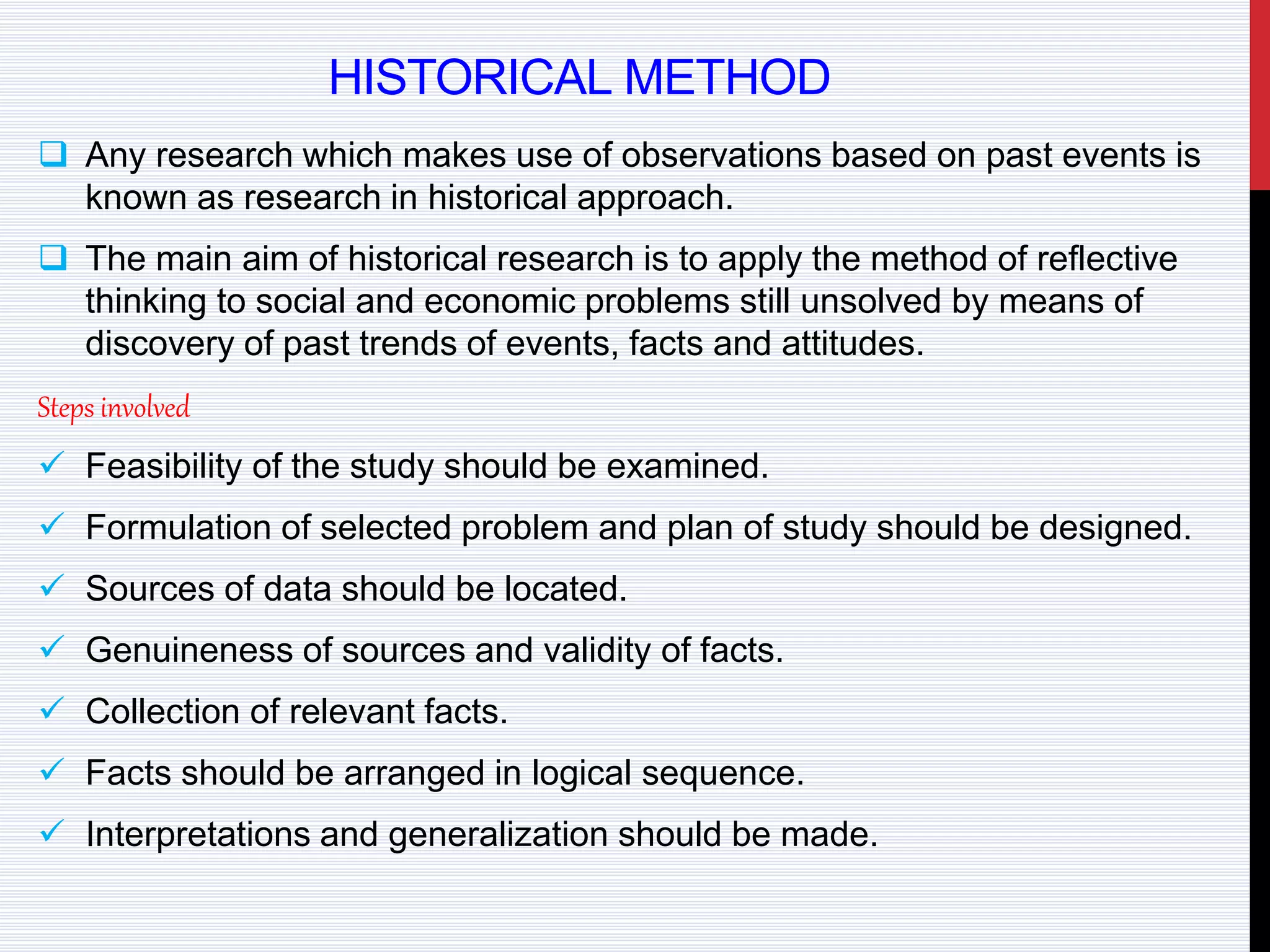 HISTORICAL METHOD
 Any research which makes use of observations based on past events is
known as research in historical approach.
 The main aim of historical research is to apply the method of reflective
thinking to social and economic problems still unsolved by means of
discovery of past trends of events, facts and attitudes.
Steps involved
 Feasibility of the study should be examined.
 Formulation of selected problem and plan of study should be designed.
 Sources of data should be located.
 Genuineness of sources and validity of facts.
 Collection of relevant facts.
 Facts should be arranged in logical sequence.
 Interpretations and generalization should be made.
 