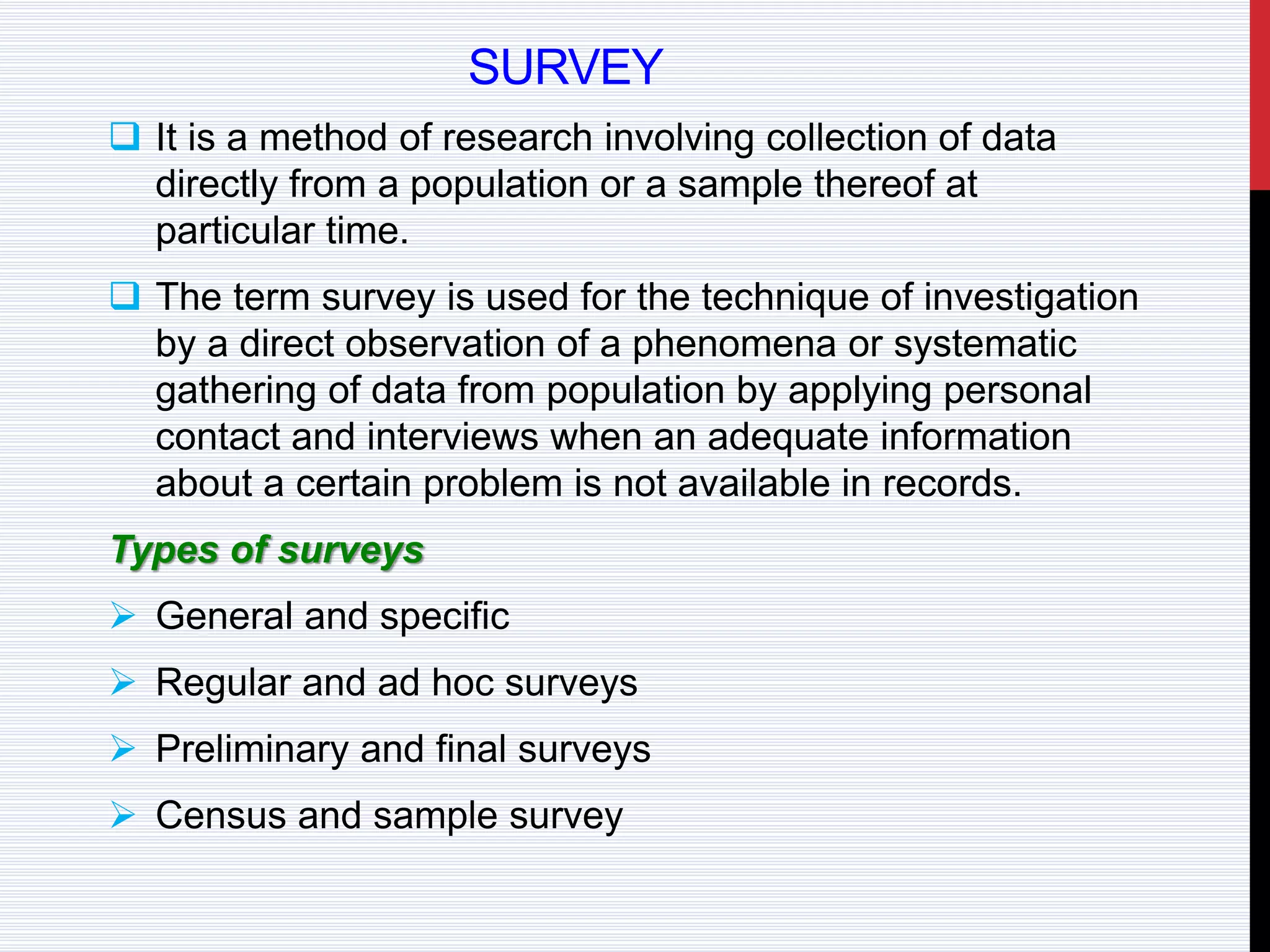 SURVEY
 It is a method of research involving collection of data
directly from a population or a sample thereof at
particular time.
 The term survey is used for the technique of investigation
by a direct observation of a phenomena or systematic
gathering of data from population by applying personal
contact and interviews when an adequate information
about a certain problem is not available in records.
Types of surveys
 General and specific
 Regular and ad hoc surveys
 Preliminary and final surveys
 Census and sample survey
 