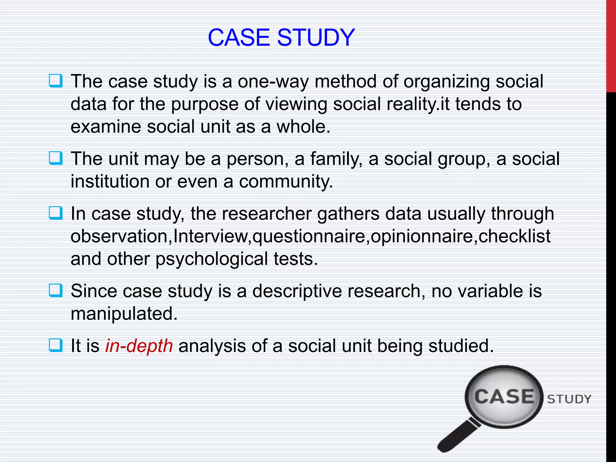CASE STUDY
 The case study is a one-way method of organizing social
data for the purpose of viewing social reality.it tends to
examine social unit as a whole.
 The unit may be a person, a family, a social group, a social
institution or even a community.
 In case study, the researcher gathers data usually through
observation,Interview,questionnaire,opinionnaire,checklist
and other psychological tests.
 Since case study is a descriptive research, no variable is
manipulated.
 It is in-depth analysis of a social unit being studied.
 