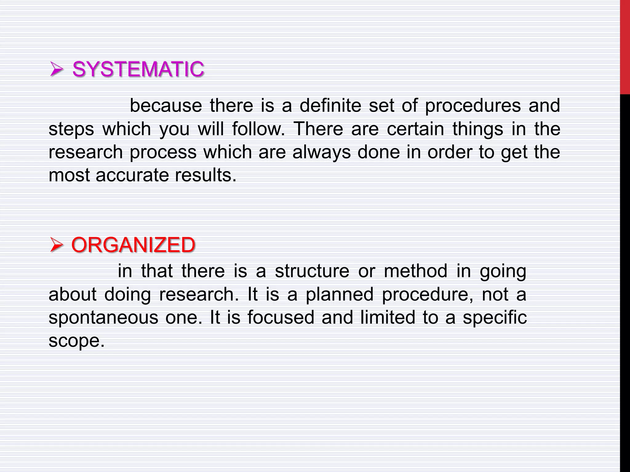  SYSTEMATIC
because there is a definite set of procedures and
steps which you will follow. There are certain things in the
research process which are always done in order to get the
most accurate results.
 ORGANIZED
in that there is a structure or method in going
about doing research. It is a planned procedure, not a
spontaneous one. It is focused and limited to a specific
scope.
 