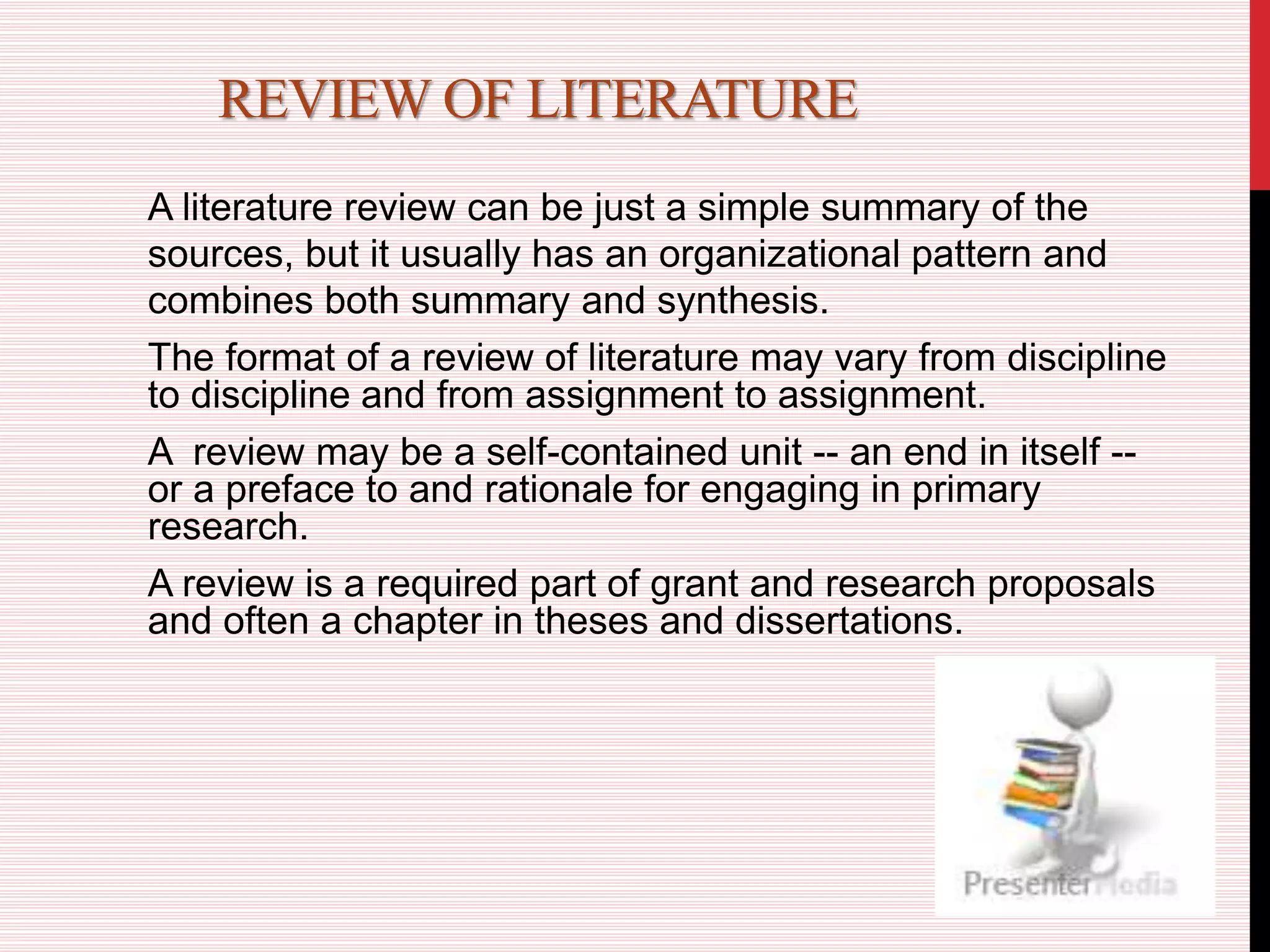 REVIEW OF LITERATURE
A literature review can be just a simple summary of the
sources, but it usually has an organizational pattern and
combines both summary and synthesis.
The format of a review of literature may vary from discipline
to discipline and from assignment to assignment.
A review may be a self-contained unit -- an end in itself --
or a preface to and rationale for engaging in primary
research.
A review is a required part of grant and research proposals
and often a chapter in theses and dissertations.
 