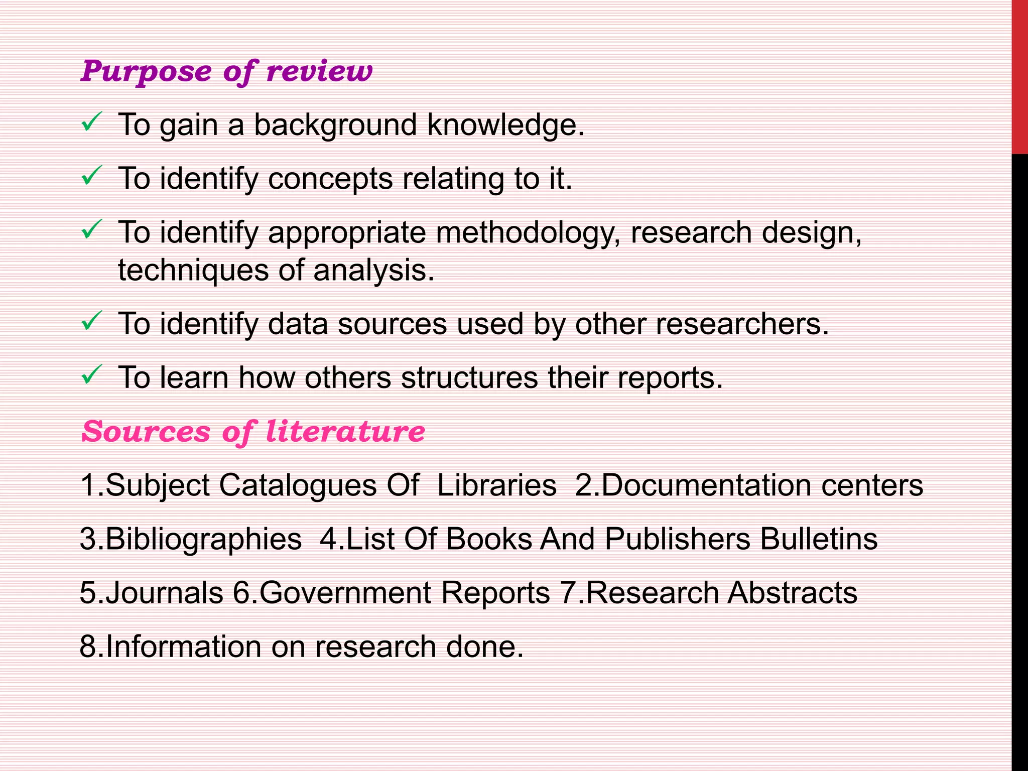 Purpose of review
 To gain a background knowledge.
 To identify concepts relating to it.
 To identify appropriate methodology, research design,
techniques of analysis.
 To identify data sources used by other researchers.
 To learn how others structures their reports.
Sources of literature
1.Subject Catalogues Of Libraries 2.Documentation centers
3.Bibliographies 4.List Of Books And Publishers Bulletins
5.Journals 6.Government Reports 7.Research Abstracts
8.Information on research done.
 