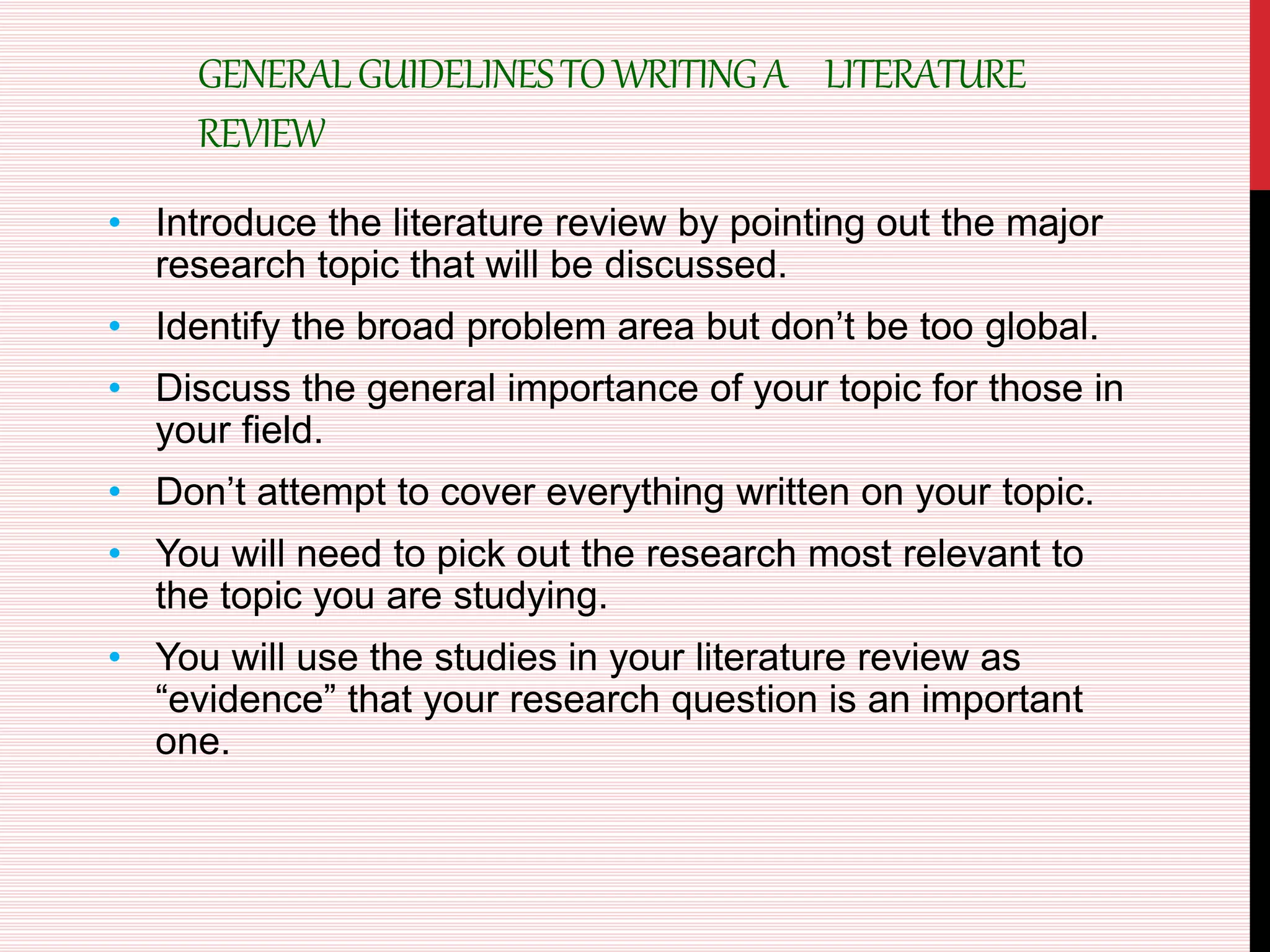 GENERALGUIDELINESTOWRITINGA LITERATURE
REVIEW
• Introduce the literature review by pointing out the major
research topic that will be discussed.
• Identify the broad problem area but don’t be too global.
• Discuss the general importance of your topic for those in
your field.
• Don’t attempt to cover everything written on your topic.
• You will need to pick out the research most relevant to
the topic you are studying.
• You will use the studies in your literature review as
“evidence” that your research question is an important
one.
 
