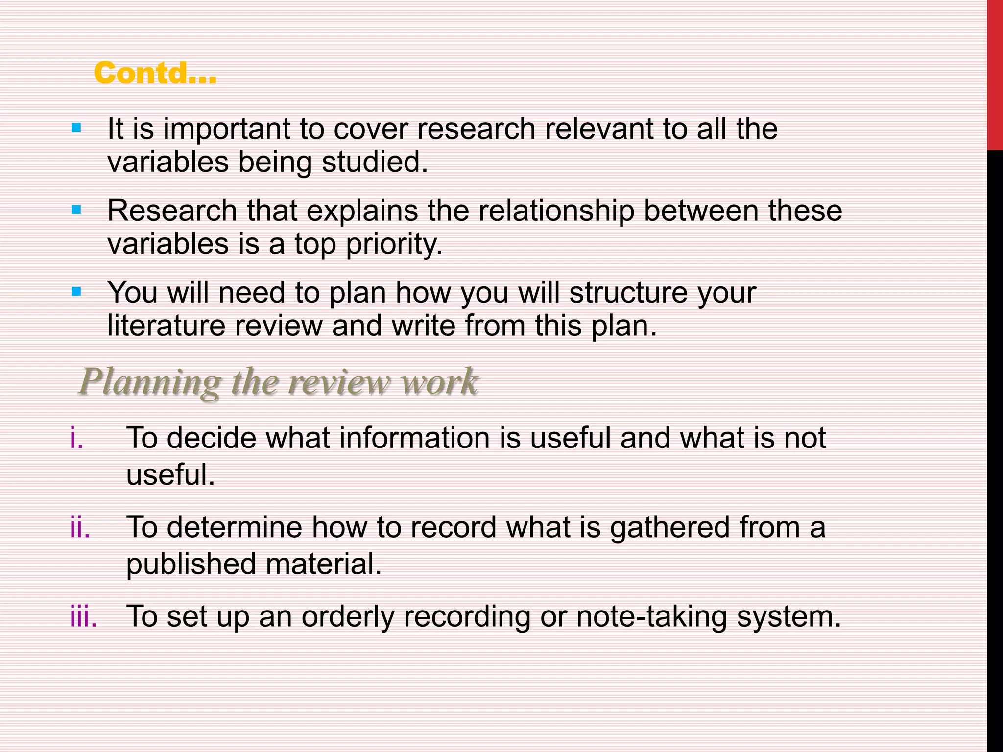 Contd…
 It is important to cover research relevant to all the
variables being studied.
 Research that explains the relationship between these
variables is a top priority.
 You will need to plan how you will structure your
literature review and write from this plan.
Planning the review work
i. To decide what information is useful and what is not
useful.
ii. To determine how to record what is gathered from a
published material.
iii. To set up an orderly recording or note-taking system.
 