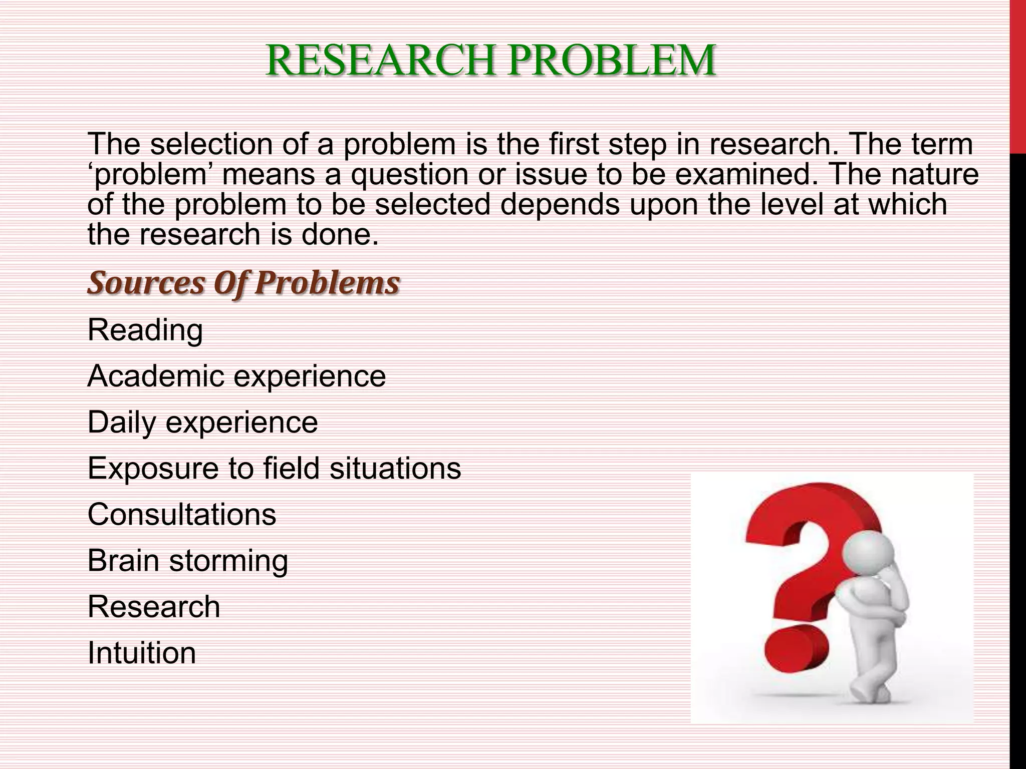RESEARCH PROBLEM
The selection of a problem is the first step in research. The term
‘problem’ means a question or issue to be examined. The nature
of the problem to be selected depends upon the level at which
the research is done.
Sources Of Problems
Reading
Academic experience
Daily experience
Exposure to field situations
Consultations
Brain storming
Research
Intuition
 
