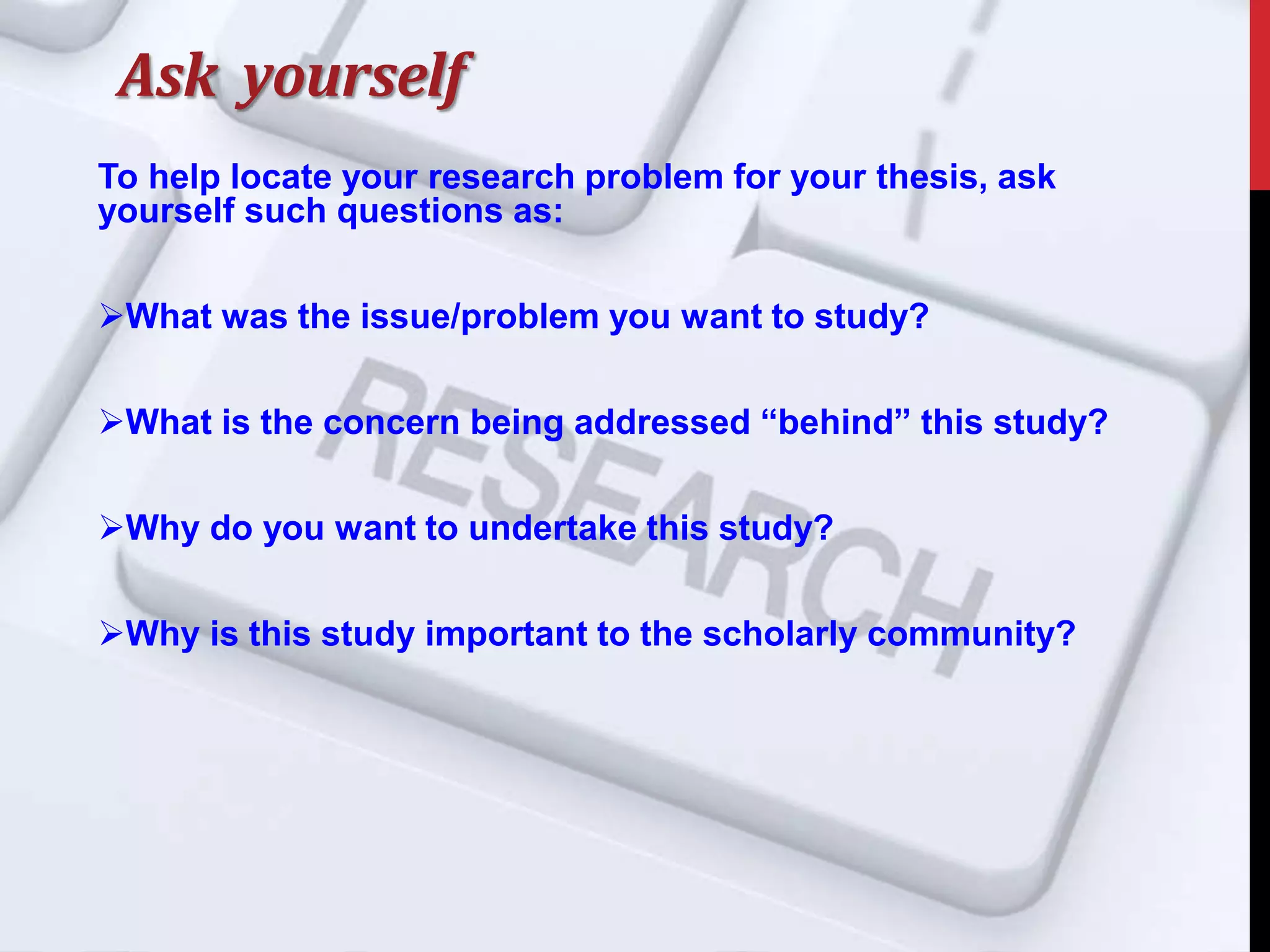 Ask yourself
To help locate your research problem for your thesis, ask
yourself such questions as:
What was the issue/problem you want to study?
What is the concern being addressed “behind” this study?
Why do you want to undertake this study?
Why is this study important to the scholarly community?
 