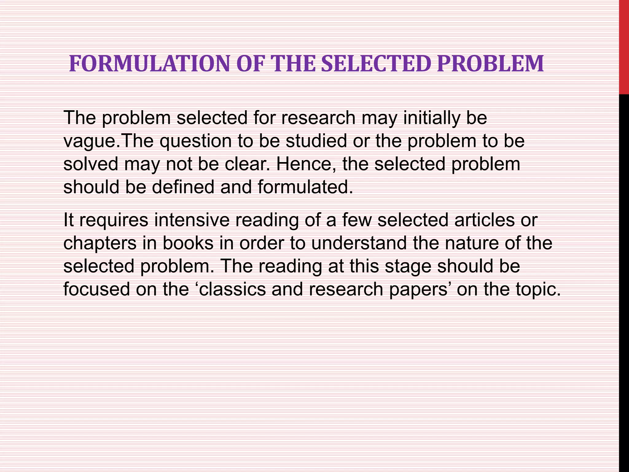 FORMULATION OF THE SELECTED PROBLEM
The problem selected for research may initially be
vague.The question to be studied or the problem to be
solved may not be clear. Hence, the selected problem
should be defined and formulated.
It requires intensive reading of a few selected articles or
chapters in books in order to understand the nature of the
selected problem. The reading at this stage should be
focused on the ‘classics and research papers’ on the topic.
 