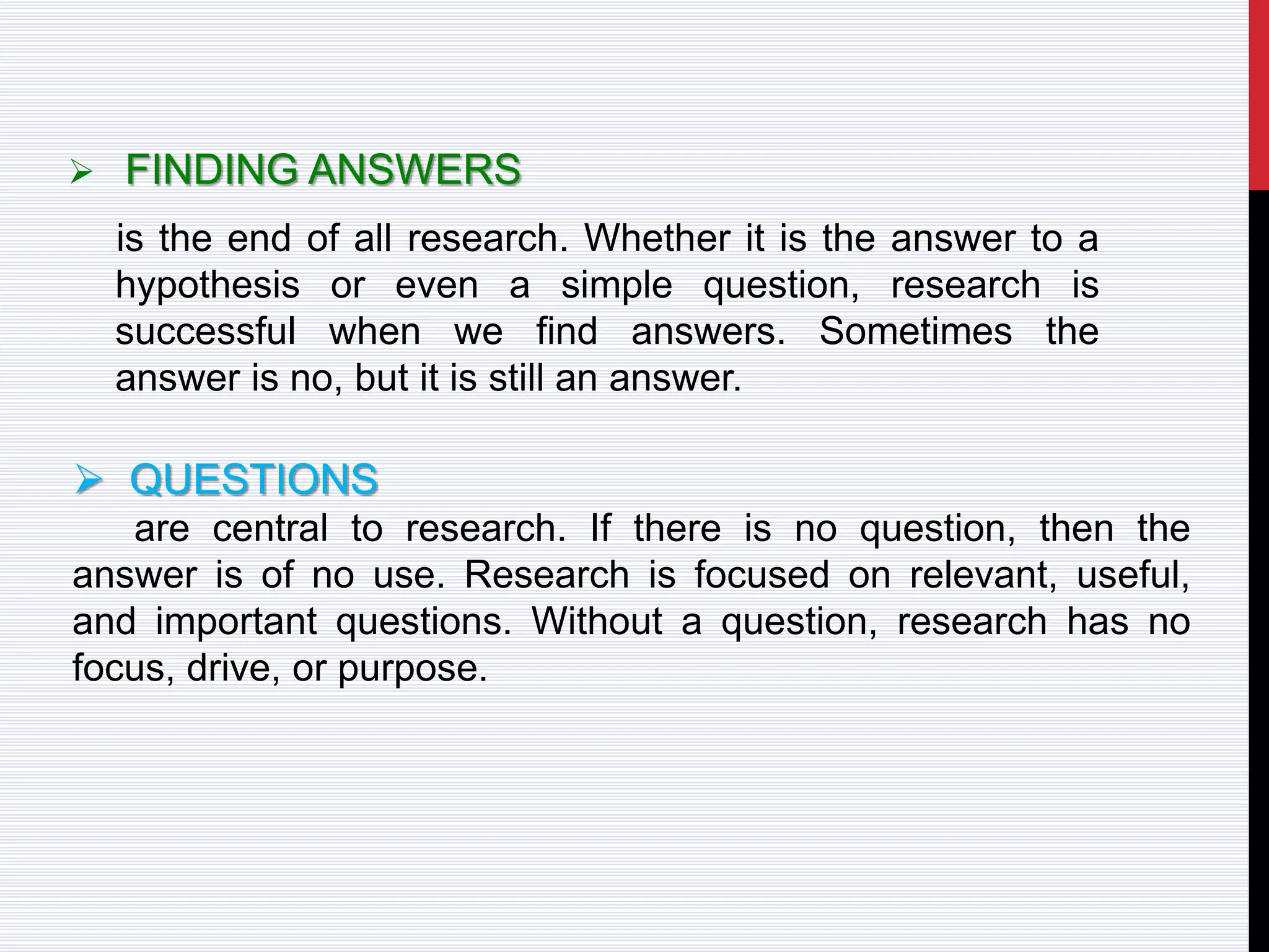  FINDING ANSWERS
is the end of all research. Whether it is the answer to a
hypothesis or even a simple question, research is
successful when we find answers. Sometimes the
answer is no, but it is still an answer.
 QUESTIONS
are central to research. If there is no question, then the
answer is of no use. Research is focused on relevant, useful,
and important questions. Without a question, research has no
focus, drive, or purpose.
 
