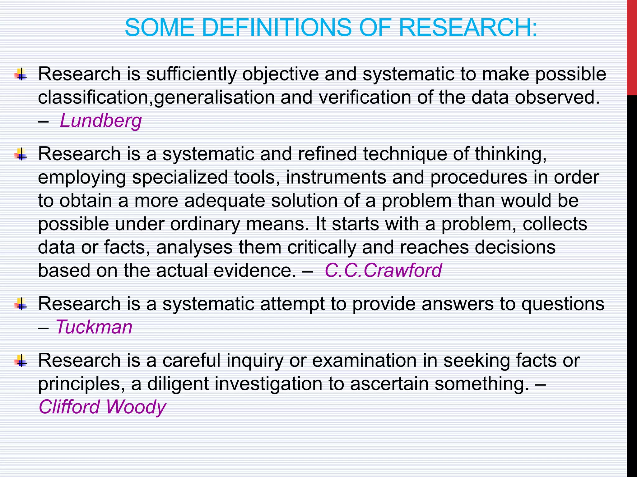 SOME DEFINITIONS OF RESEARCH:
Research is sufficiently objective and systematic to make possible
classification,generalisation and verification of the data observed.
– Lundberg
Research is a systematic and refined technique of thinking,
employing specialized tools, instruments and procedures in order
to obtain a more adequate solution of a problem than would be
possible under ordinary means. It starts with a problem, collects
data or facts, analyses them critically and reaches decisions
based on the actual evidence. – C.C.Crawford
Research is a systematic attempt to provide answers to questions
– Tuckman
Research is a careful inquiry or examination in seeking facts or
principles, a diligent investigation to ascertain something. –
Clifford Woody
 