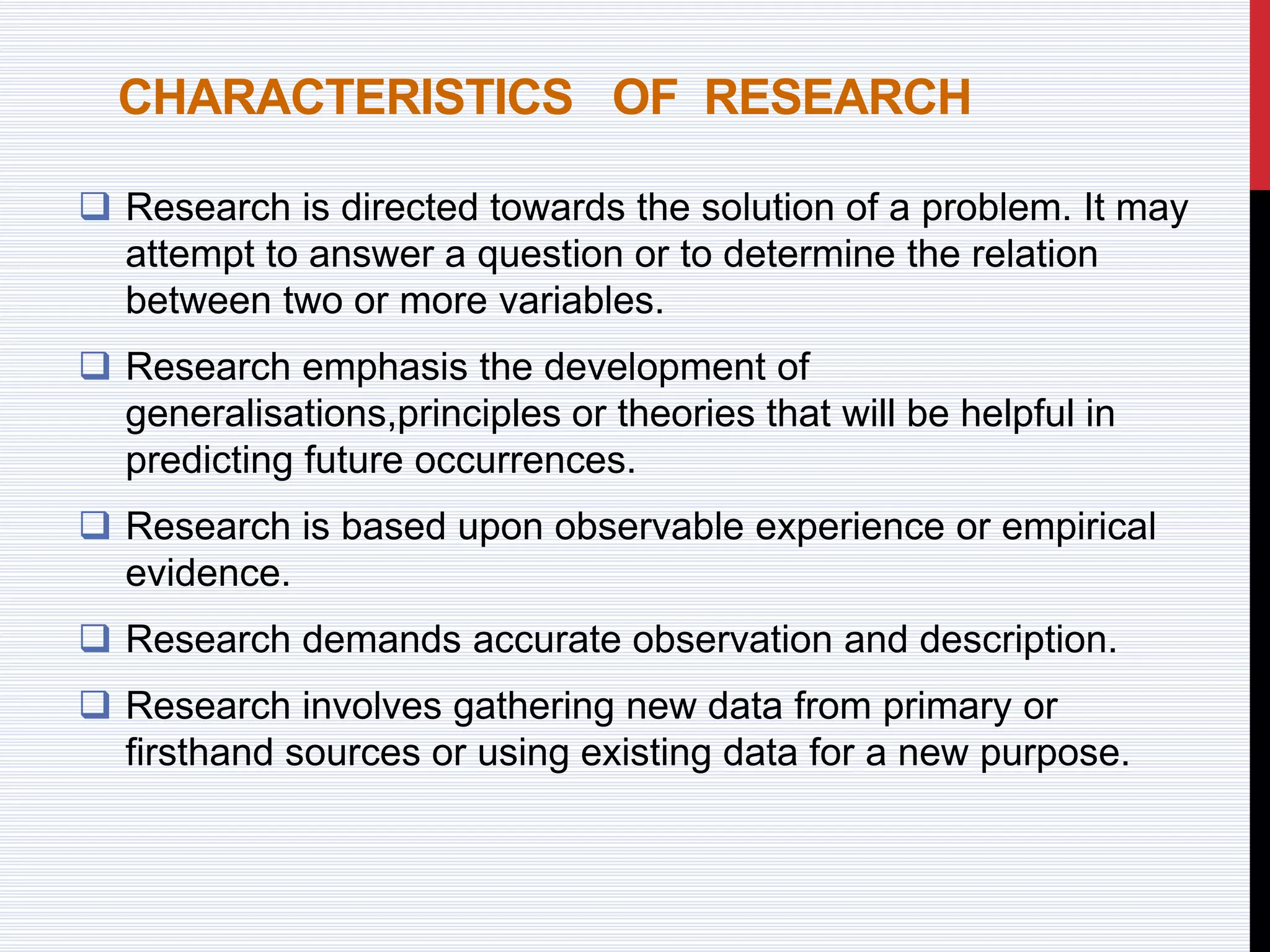 CHARACTERISTICS OF RESEARCH
 Research is directed towards the solution of a problem. It may
attempt to answer a question or to determine the relation
between two or more variables.
 Research emphasis the development of
generalisations,principles or theories that will be helpful in
predicting future occurrences.
 Research is based upon observable experience or empirical
evidence.
 Research demands accurate observation and description.
 Research involves gathering new data from primary or
firsthand sources or using existing data for a new purpose.
 