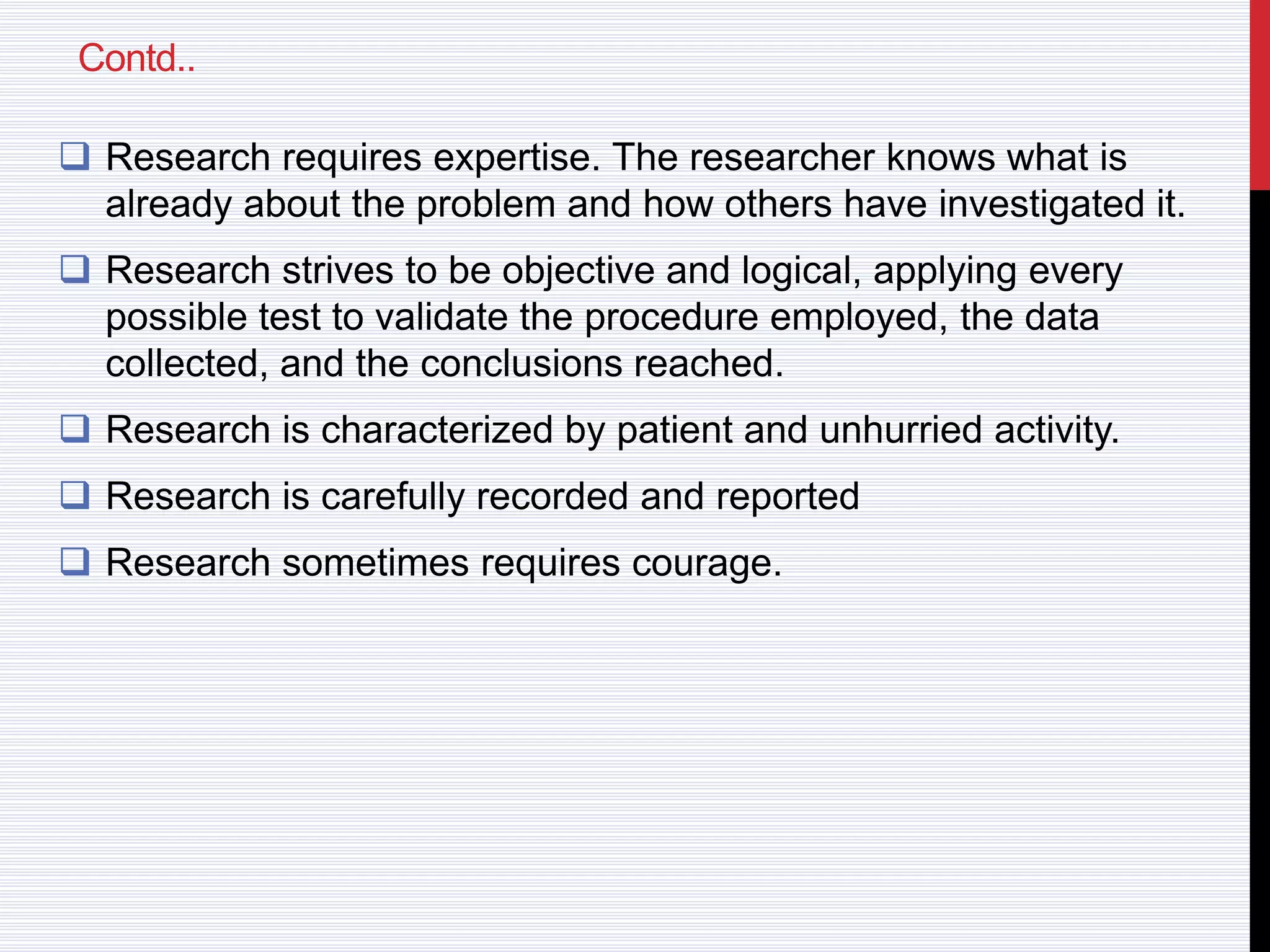 Contd..
 Research requires expertise. The researcher knows what is
already about the problem and how others have investigated it.
 Research strives to be objective and logical, applying every
possible test to validate the procedure employed, the data
collected, and the conclusions reached.
 Research is characterized by patient and unhurried activity.
 Research is carefully recorded and reported
 Research sometimes requires courage.
 