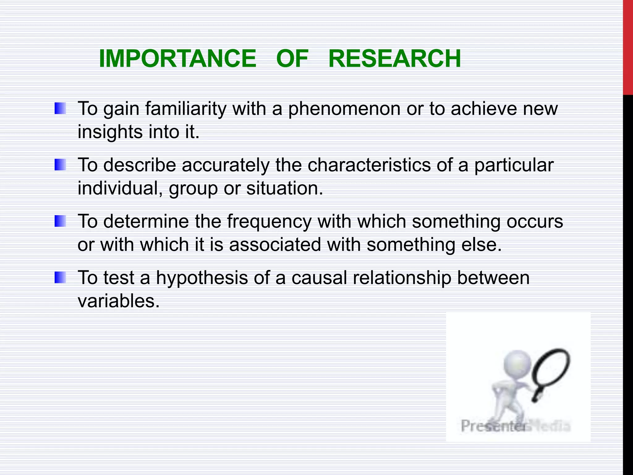 IMPORTANCE OF RESEARCH
To gain familiarity with a phenomenon or to achieve new
insights into it.
To describe accurately the characteristics of a particular
individual, group or situation.
To determine the frequency with which something occurs
or with which it is associated with something else.
To test a hypothesis of a causal relationship between
variables.
 
