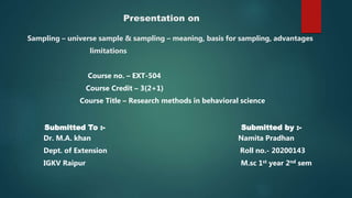 Presentation on
Sampling – universe sample & sampling – meaning, basis for sampling, advantages
limitations
Course no. – EXT-504
Course Credit – 3(2+1)
Course Title – Research methods in behavioral science
Submitted To :- Submitted by :-
Dr. M.A. khan Namita Pradhan
Dept. of Extension Roll no.- 20200143
IGKV Raipur M.sc 1st year 2nd sem
 