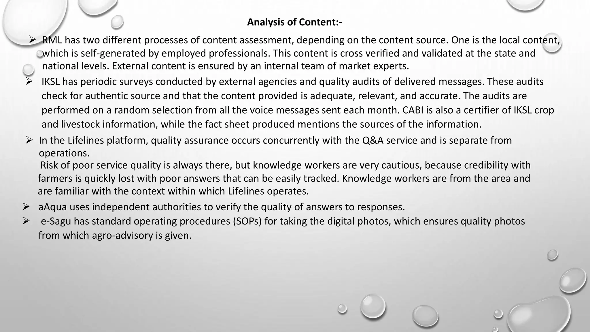 Analysis of Content:-
 RML has two different processes of content assessment, depending on the content source. One is the local content,
which is self-generated by employed professionals. This content is cross verified and validated at the state and
national levels. External content is ensured by an internal team of market experts.
 IKSL has periodic surveys conducted by external agencies and quality audits of delivered messages. These audits
check for authentic source and that the content provided is adequate, relevant, and accurate. The audits are
performed on a random selection from all the voice messages sent each month. CABI is also a certifier of IKSL crop
and livestock information, while the fact sheet produced mentions the sources of the information.
 In the Lifelines platform, quality assurance occurs concurrently with the Q&A service and is separate from
operations.
Risk of poor service quality is always there, but knowledge workers are very cautious, because credibility with
farmers is quickly lost with poor answers that can be easily tracked. Knowledge workers are from the area and
are familiar with the context within which Lifelines operates.
 aAqua uses independent authorities to verify the quality of answers to responses.
 e-Sagu has standard operating procedures (SOPs) for taking the digital photos, which ensures quality photos
from which agro-advisory is given.
 
