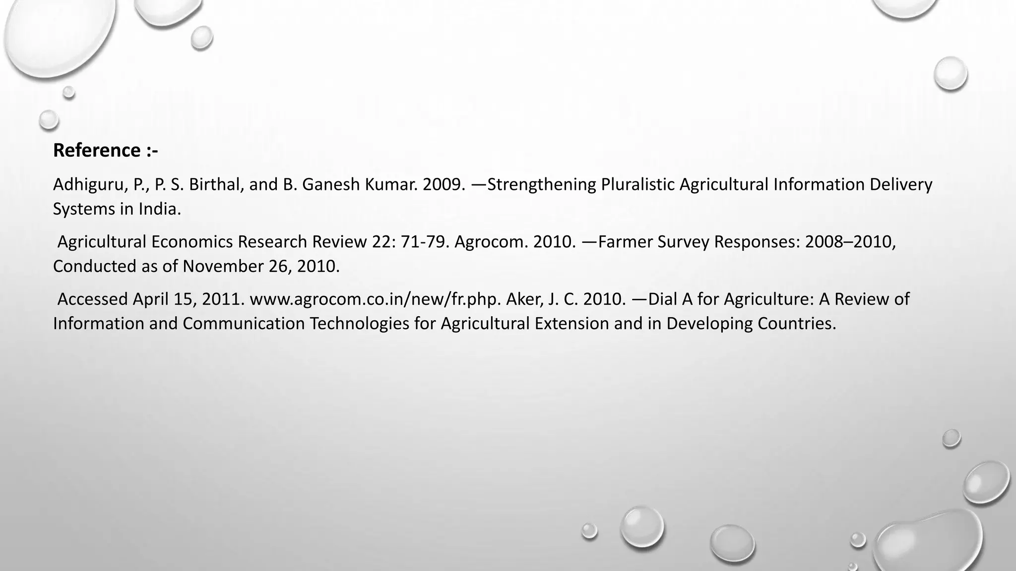 Reference :-
Adhiguru, P., P. S. Birthal, and B. Ganesh Kumar. 2009. ―Strengthening Pluralistic Agricultural Information Delivery
Systems in India.
Agricultural Economics Research Review 22: 71-79. Agrocom. 2010. ―Farmer Survey Responses: 2008–2010,
Conducted as of November 26, 2010.
Accessed April 15, 2011. www.agrocom.co.in/new/fr.php. Aker, J. C. 2010. ―Dial A for Agriculture: A Review of
Information and Communication Technologies for Agricultural Extension and in Developing Countries.
 
