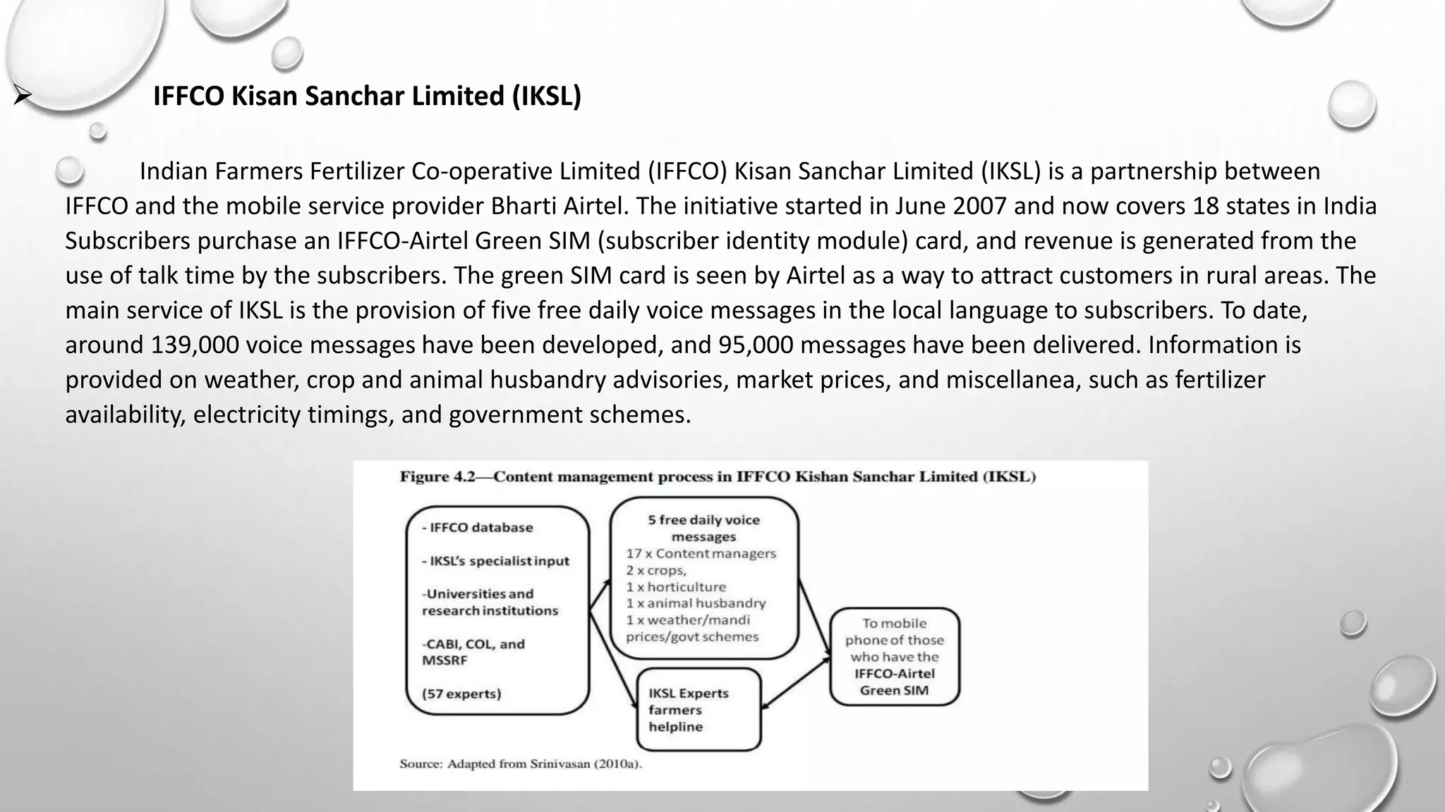  IFFCO Kisan Sanchar Limited (IKSL)
Indian Farmers Fertilizer Co-operative Limited (IFFCO) Kisan Sanchar Limited (IKSL) is a partnership between
IFFCO and the mobile service provider Bharti Airtel. The initiative started in June 2007 and now covers 18 states in India
Subscribers purchase an IFFCO-Airtel Green SIM (subscriber identity module) card, and revenue is generated from the
use of talk time by the subscribers. The green SIM card is seen by Airtel as a way to attract customers in rural areas. The
main service of IKSL is the provision of five free daily voice messages in the local language to subscribers. To date,
around 139,000 voice messages have been developed, and 95,000 messages have been delivered. Information is
provided on weather, crop and animal husbandry advisories, market prices, and miscellanea, such as fertilizer
availability, electricity timings, and government schemes.
 