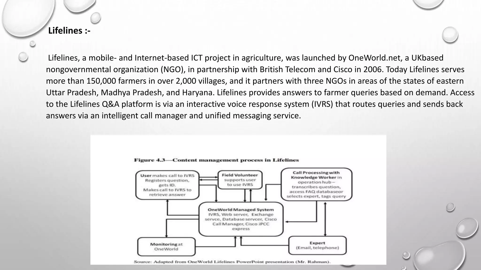 Lifelines :-
Lifelines, a mobile- and Internet-based ICT project in agriculture, was launched by OneWorld.net, a UKbased
nongovernmental organization (NGO), in partnership with British Telecom and Cisco in 2006. Today Lifelines serves
more than 150,000 farmers in over 2,000 villages, and it partners with three NGOs in areas of the states of eastern
Uttar Pradesh, Madhya Pradesh, and Haryana. Lifelines provides answers to farmer queries based on demand. Access
to the Lifelines Q&A platform is via an interactive voice response system (IVRS) that routes queries and sends back
answers via an intelligent call manager and unified messaging service.
 