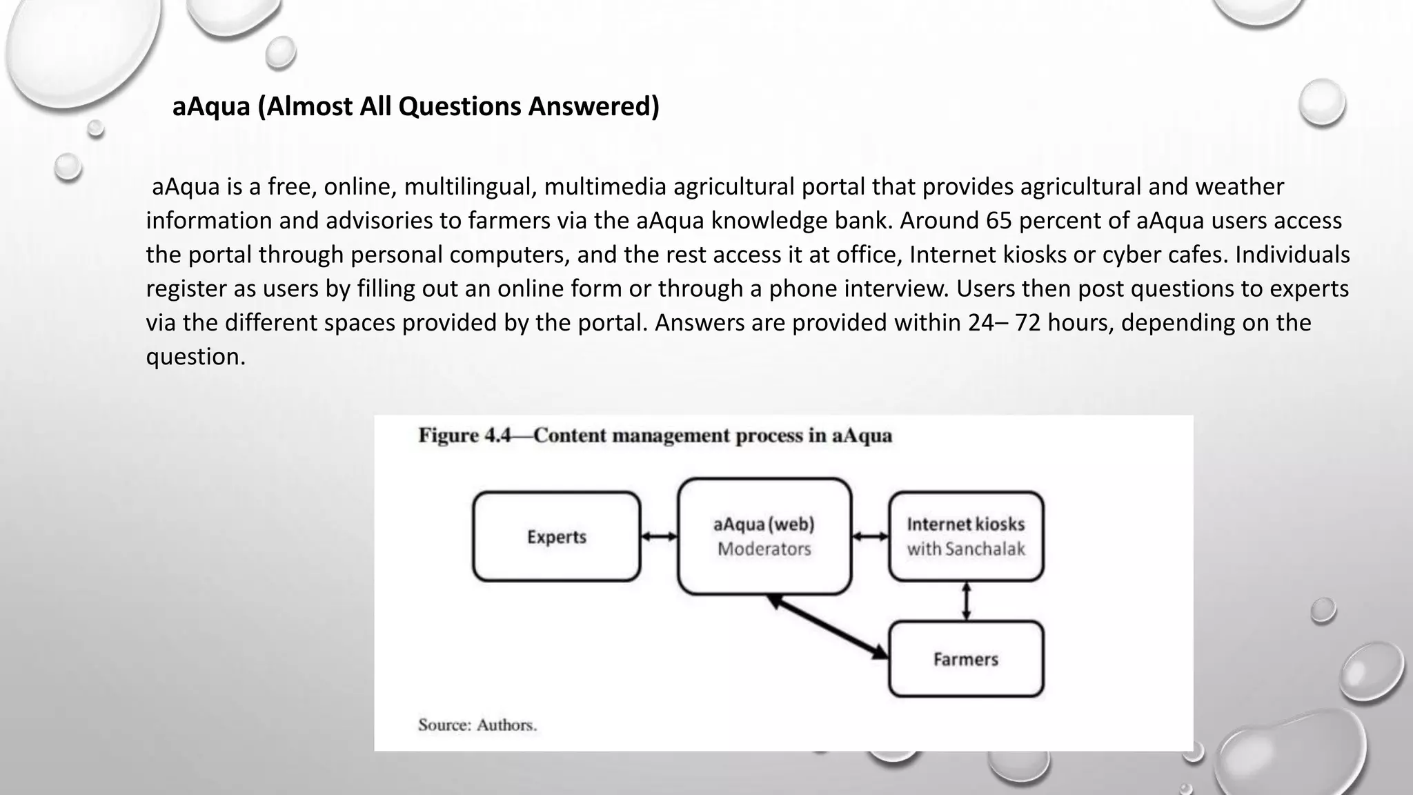aAqua (Almost All Questions Answered)
aAqua is a free, online, multilingual, multimedia agricultural portal that provides agricultural and weather
information and advisories to farmers via the aAqua knowledge bank. Around 65 percent of aAqua users access
the portal through personal computers, and the rest access it at office, Internet kiosks or cyber cafes. Individuals
register as users by filling out an online form or through a phone interview. Users then post questions to experts
via the different spaces provided by the portal. Answers are provided within 24– 72 hours, depending on the
question.
 