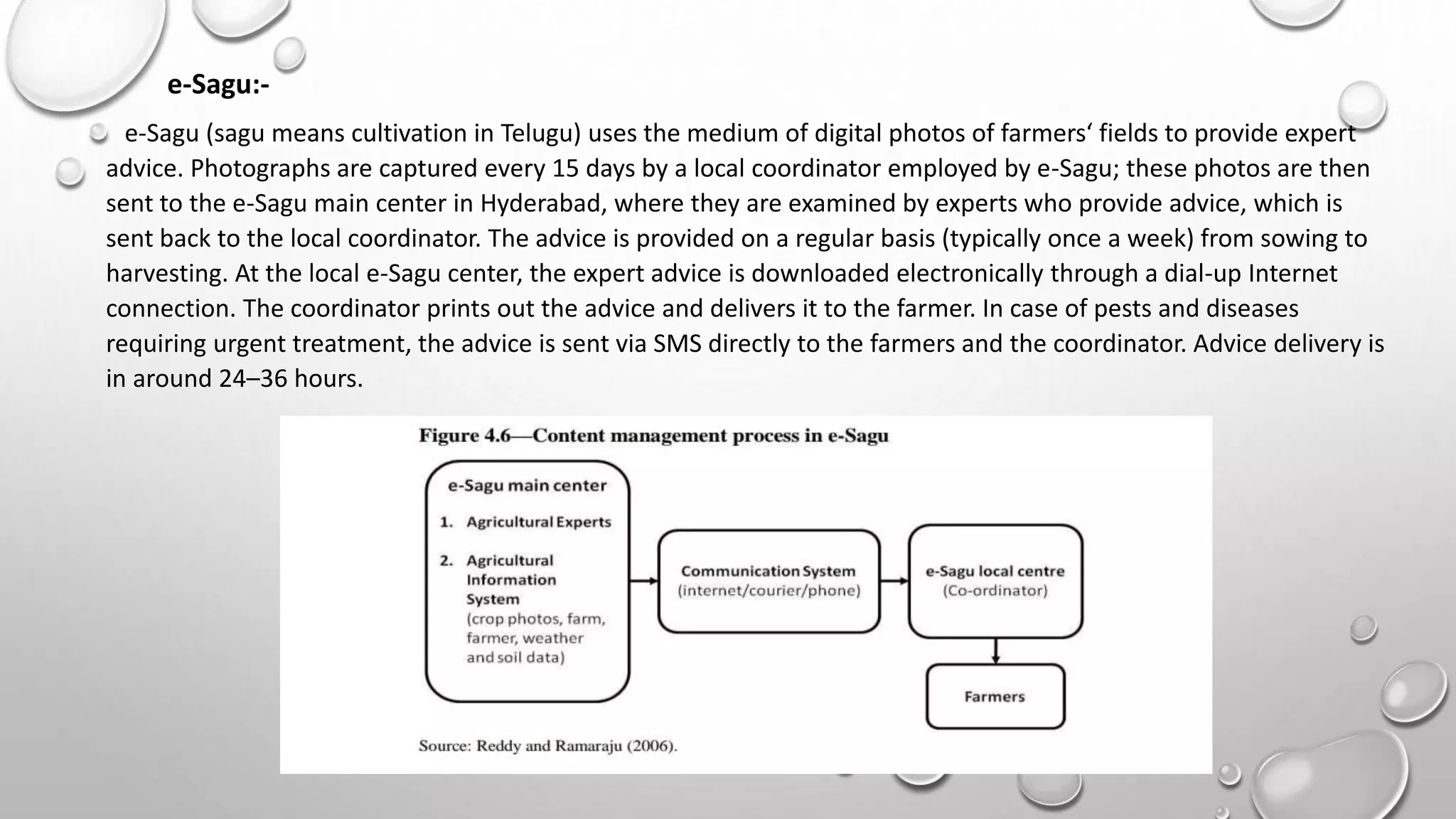 e-Sagu:-
e-Sagu (sagu means cultivation in Telugu) uses the medium of digital photos of farmers‘ fields to provide expert
advice. Photographs are captured every 15 days by a local coordinator employed by e-Sagu; these photos are then
sent to the e-Sagu main center in Hyderabad, where they are examined by experts who provide advice, which is
sent back to the local coordinator. The advice is provided on a regular basis (typically once a week) from sowing to
harvesting. At the local e-Sagu center, the expert advice is downloaded electronically through a dial-up Internet
connection. The coordinator prints out the advice and delivers it to the farmer. In case of pests and diseases
requiring urgent treatment, the advice is sent via SMS directly to the farmers and the coordinator. Advice delivery is
in around 24–36 hours.
 