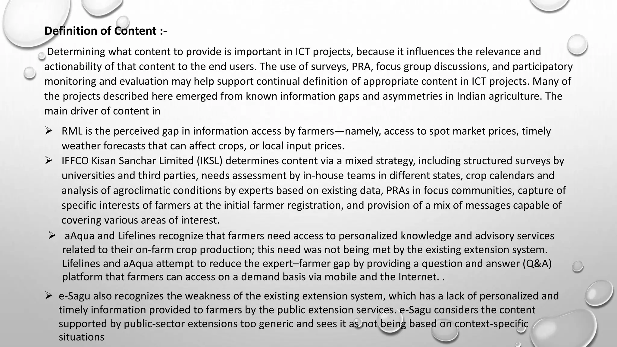 Definition of Content :-
Determining what content to provide is important in ICT projects, because it influences the relevance and
actionability of that content to the end users. The use of surveys, PRA, focus group discussions, and participatory
monitoring and evaluation may help support continual definition of appropriate content in ICT projects. Many of
the projects described here emerged from known information gaps and asymmetries in Indian agriculture. The
main driver of content in
 RML is the perceived gap in information access by farmers—namely, access to spot market prices, timely
weather forecasts that can affect crops, or local input prices.
 IFFCO Kisan Sanchar Limited (IKSL) determines content via a mixed strategy, including structured surveys by
universities and third parties, needs assessment by in-house teams in different states, crop calendars and
analysis of agroclimatic conditions by experts based on existing data, PRAs in focus communities, capture of
specific interests of farmers at the initial farmer registration, and provision of a mix of messages capable of
covering various areas of interest.
 aAqua and Lifelines recognize that farmers need access to personalized knowledge and advisory services
related to their on-farm crop production; this need was not being met by the existing extension system.
Lifelines and aAqua attempt to reduce the expert–farmer gap by providing a question and answer (Q&A)
platform that farmers can access on a demand basis via mobile and the Internet. .
 e-Sagu also recognizes the weakness of the existing extension system, which has a lack of personalized and
timely information provided to farmers by the public extension services. e-Sagu considers the content
supported by public-sector extensions too generic and sees it as not being based on context-specific
situations
 