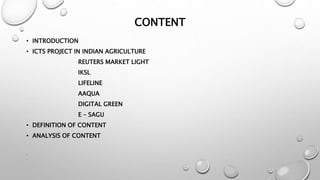 CONTENT
• INTRODUCTION
• ICTS PROJECT IN INDIAN AGRICULTURE
REUTERS MARKET LIGHT
IKSL
LIFELINE
AAQUA
DIGITAL GREEN
E – SAGU
• DEFINITION OF CONTENT
• ANALYSIS OF CONTENT
•
•
 