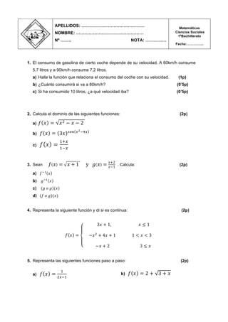 1. El consumo de gasolina de cierto coche depende de su velocidad. A 60km/h consume
5,7 litros y a 90km/h consume 7,2 litros.
a) Halla la función que relaciona el consumo del coche con su velocidad. (1p)
b) ¿Cuánto consumirá si va a 80km/h? (0’5p)
c) Si ha consumido 10 litros, ¿a qué velocidad iba? (0’5p)
2. Calcula el dominio de las siguientes funciones: (2p)
a) 𝑓 𝑥 = 𝑥! − 𝑥 − 2
b) 𝑓 𝑥 = 3𝑥 !"# !!!!!
c) 𝑓 𝑥 =
!!!
!!!
3. Sean 𝑓 𝑥 = 𝑥 + 1 y 𝑔 𝑥 = 𝑥+2
𝑥−1
. Calcula: (2p)
a) 𝑓!!
𝑥
b) 𝑔!!
𝑥
c) (𝑔 𝑜 𝑔)(𝑥)
d) (𝑓 𝑜 𝑔)(𝑥)
4. Representa la siguiente función y di si es continua: (2p)
𝑓 𝑥 =
3𝑥 + 1, 𝑥 ≤ 1
−𝑥!
+ 4𝑥 + 1 1 < 𝑥 < 3
−𝑥 + 2 3 ≤ 𝑥
5. Representa las siguientes funciones paso a paso: (2p)
a) 𝑓 𝑥 =
!
!!!!
b) 𝑓 𝑥 = 2 + 3 + 𝑥
APELLIDOS: ………………………………………
NOMBRE: …………………………………………
Nº …….. NOTA: ……………
Matemáticas
Ciencias Sociales
1ºBachillerato
Fecha:…………...