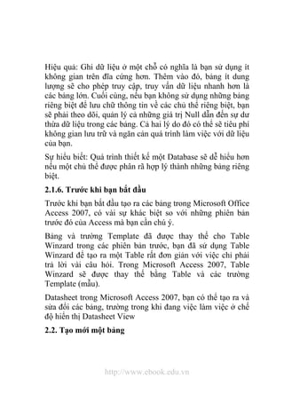 Hiệu quả: Ghi dữ liệu ở một chỗ có nghĩa là bạn sử dụng ít 
không gian trên đĩa cứng hơn. Thêm vào đó, bảng ít dung 
lượng sẽ cho phép truy cập, truy vấn dữ liệu nhanh hơn là 
các bảng lớn. Cuối cùng, nếu bạn không sử dụng những bảng 
riêng biệt để lưu chữ thông tin về các chủ thể riêng biệt, bạn 
sẽ phải theo dõi, quản lý cả những giá trị Null dẫn đến sự dư 
thừa dữ liệu trong các bảng. Cả hai lý do đó có thể sẽ tiêu phí 
không gian lưu trữ và ngăn cản quá trình làm việc với dữ liệu 
của bạn. 
Sự hiểu biết: Quá trình thiết kế một Database sẽ dễ hiểu hơn 
nếu một chủ thể được phân rã hợp lý thành những bảng riêng 
biệt. 
2.1.6. Trước khi bạn bắt đầu 
Trước khi bạn bắt đầu tạo ra các bảng trong Microsoft Office 
Access 2007, có vài sự khác biệt so với những phiên bản 
trước đó của Access mà bạn cần chú ý. 
Bảng và trường Template đã được thay thế cho Table 
Winzard trong các phiên bản trước, bạn đã sử dụng Table 
Winzard để tạo ra một Table rất đơn giản với việc chỉ phải 
trả lời vài câu hỏi. Trong Microsoft Access 2007, Table 
Winzard sẽ được thay thế bằng Table và các trường 
Template (mẫu). 
Datasheet trong Microsoft Access 2007, bạn có thể tạo ra và 
sửa đổi các bảng, trường trong khi đang việc làm việc ở chế 
độ hiển thị Datasheet View 
2.2. Tạo mới một bảng 
http://www.ebook.edu.vn 
 
