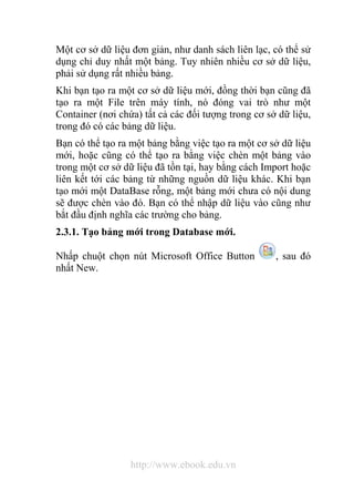 Một cơ sở dữ liệu đơn giản, như danh sách liên lạc, có thể sử 
dụng chỉ duy nhất một bảng. Tuy nhiên nhiều cơ sở dữ liệu, 
phải sử dụng rất nhiều bảng. 
Khi bạn tạo ra một cơ sở dữ liệu mới, đồng thời bạn cũng đã 
tạo ra một File trên máy tính, nó đóng vai trò như một 
Container (nơi chứa) tất cả các đối tượng trong cơ sở dữ liệu, 
trong đó có các bảng dữ liệu. 
Bạn có thể tạo ra một bảng bằng việc tạo ra một cơ sở dữ liệu 
mới, hoặc cũng có thể tạo ra bằng việc chèn một bảng vào 
trong một cơ sở dữ liệu đã tồn tại, hay bằng cách Import hoặc 
liên kết tới các bảng từ những nguồn dữ liệu khác. Khi bạn 
tạo mới một DataBase rỗng, một bảng mới chưa có nội dung 
sẽ được chèn vào đó. Bạn có thể nhập dữ liệu vào cũng như 
bắt đầu định nghĩa các trường cho bảng. 
2.3.1. Tạo bảng mới trong Database mới. 
Nhấp chuột chọn nút Microsoft Office Button , sau đó 
nhất New. 
http://www.ebook.edu.vn 
 