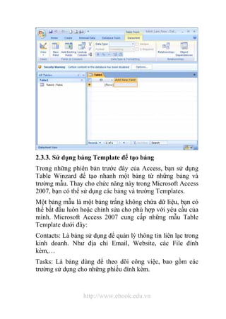 2.3.3. Sử dụng bảng Template để tạo bảng 
Trong những phiên bản trước đây của Access, bạn sử dụng 
Table Winzard để tạo nhanh một bảng từ những bảng và 
trường mẫu. Thay cho chức năng này trong Microsoft Access 
2007, bạn có thể sử dụng các bảng và trường Templates. 
Một bảng mẫu là một bảng trắng không chứa dữ liệu, bạn có 
thể bắt đầu luôn hoặc chỉnh sửa cho phù hợp với yêu cầu của 
mình. Microsoft Access 2007 cung cấp những mẫu Table 
Template dưới đây: 
Contacts: Là bảng sử dụng để quản lý thông tin liên lạc trong 
kinh doanh. Như địa chỉ Email, Website, các File đính 
kèm,… 
Tasks: Là bảng dùng để theo dõi công việc, bao gồm các 
trường sử dụng cho những phiếu đính kèm. 
http://www.ebook.edu.vn 
 