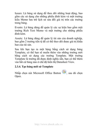 Issues: Là bảng sử dụng để theo dõi những hoạt động, bao 
gồm các sử dụng cho những phiếu đính kèm và một trường 
kiểu Memo lưu trữ lịch sử sửa đổi giá trị trên các trường 
trong bảng. 
Events: Là bảng dùng để quản lý các sự kiện bao gồm một 
trường Rich Text Memo và một trường cho những phiếu 
đính kèm. 
Assets: Là bảng dùng để quản lý tài sản của doanh nghiệp, 
bao gồm 2 trường tiền tệ để có thể theo dõi được giá trị khấu 
hao của tài sản. 
Sau khi bạn tạo ra một bảng bằng cách sử dụng bảng 
Template, có thể bạn sẽ muốn thêm vào những trường mới 
bằng cách sử dụng các trường Template. Một trường 
Template là trường đã được định nghĩa sẵn, bạn có thể thêm 
vào bất cứ bảng nào ở chế độ hiển thị Datasheet View. 
2.3.4. Tạo bảng mới sử Template 
Nhấp chọn nút Microsoft Office Button , sau đó chọn 
Open. 
http://www.ebook.edu.vn 
 