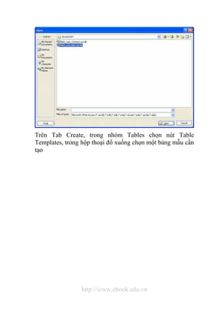 Trên Tab Create, trong nhóm Tables chọn nút Table 
Templates, trong hộp thoại đổ xuống chọn một bảng mẫu cần 
tạo 
http://www.ebook.edu.vn 
 